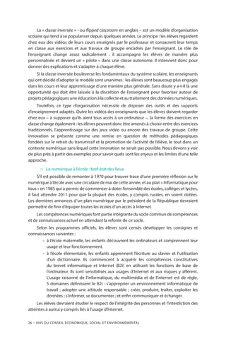 26 – Avis DU CONSEIL ÉCONOMIQUE, SOCIAL ET ENVIRONNEMENTAL
La « classe inversée » - ou flipped classroom en anglais – est un modèle d’organisation
scolaire qui tend à se populariser depuis quelques années. Le principe : les élèves regardent
chez eux des vidéos de leurs cours enseignés par le professeur et consacrent leur temps
en classe aux exercices et aux travaux de groupe encadrés par l’enseignant. Le rôle de
l’enseignant change assez radicalement  : il accompagne les élèves de manière plus
personnalisée et devient un « pilote » dans une classe autonome. Il intervient donc pour
donner des explications et s’adapter à chaque élève.
Si la classe inversée bouleverse les fondamentaux du système scolaire, les enseignants
qui ont décidé d’adopter le modèle sont unanimes : les élèves sont beaucoup plus engagés
dans les cours et leur apprentissage d’une manière plus générale. Sans doute y a-t-il là une
opportunité qui doit être laissée à la discrétion de l’enseignant pour favoriser autour de
projets pédagogiques une éducation à la collecte et au traitement des données numériques.
Toutefois, ce type d’organisation nécessite de disposer des outils et des supports
d’enseignement adaptés. Outre les vidéos des enseignants que les élèves doivent regarder
chez eux – à supposer qu’ils aient tous accès à un ordinateur –, la forme des exercices en
classe change également : les élèves peuvent donc être amenés à choisir entre des exercices
traditionnels, l’apprentissage sur des jeux vidéo ou encore des travaux de groupe. Cette
innovation se présente comme une remise en question de méthodes pédagogiques
fondées sur le retrait du transmissif et la promotion de l’activité de l’élève, le tout dans un
contexte numérique sans lequel cette innovation ne serait pas possible. Nous devons y voir
de plus près à partir des exemples pour savoir quels sont les enjeux et les limites d’une telle
approche.
 Le numérique à l’école : bref état des lieux
S’il est possible de remonter à 1970 pour trouver trace d’une première réflexion sur le
numérique à l’école avec une circulaire de mai de cette année, et au plan « Informatique pour
tous » en 1985 qui a permis de commencer à doter l’ensemble des écoles, collèges et lycées,
il faut attendre 2011 pour que la plupart des écoles, y compris rurales, en soient dotées.
Les dernières annonces d’un plan numérique par le président de la République devraient
permettre de finir d’équiper toutes les écoles d’un accès à Internet.
Les compétences numériques font partie intégrante du socle commun de compétences
et de connaissances actuel en attendant la refonte de ce socle.
Selon les programmes officiels, les élèves sont censés développer les consignes et
connaissances suivantes :
–– à l’école maternelle, les enfants découvrent les ordinateurs et comprennent leur
usage et leur fonctionnement.
–– à l’école élémentaire, les enfants apprennent l’écriture au clavier et l’utilisation
d’un dictionnaire. Ils commencent à acquérir les compétences constitutives
du brevet informatique et Internet (B2i) en utilisant les fonctions de base de
l’ordinateur. Ils sont sensibilisés aux usages d’Internet et aux risques y afférent.
L’usage raisonné de l’informatique, du multimédia et de l’internet est de règle.
5 domaines définissent le B2i : s’approprier un environnement informatique de
travail ; adopter une attitude responsable ; créer, produire, traiter, exploiter les
données ; s’informer, se documenter ; et enfin communiquer et échanger.
Les élèves devraient étudier le respect de l’intégrité des personnes et l’interdiction des
atteintes à autrui y compris liés à l’usage d’Internet.
 