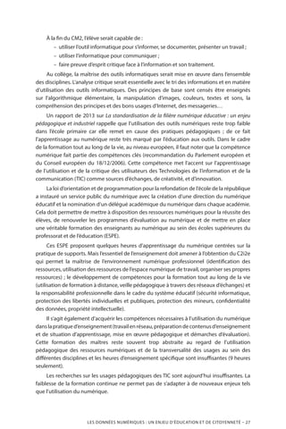 LES DONNÉES NUMÉRIQUES : UN ENJEU D’ÉDUCATION ET DE CITOYENNETÉ – 27
À la fin du CM2, l’élève serait capable de :
–– utiliser l’outil informatique pour s’informer, se documenter, présenter un travail ;
–– utiliser l’informatique pour communiquer ;
–– faire preuve d’esprit critique face à l’information et son traitement.
Au collège, la maîtrise des outils informatiques serait mise en œuvre dans l’ensemble
des disciplines. L’analyse critique serait essentielle avec le tri des informations et en matière
d’utilisation des outils informatiques. Des principes de base sont censés être enseignés
sur l’algorithmique élémentaire, la manipulation d’images, couleurs, textes et sons, la
compréhension des principes et des bons usages d’Internet, des messageries…
Un rapport de 2013 sur La standardisation de la filière numérique éducative : un enjeu
pédagogique et industriel rappelle que l’utilisation des outils numériques reste trop faible
dans l’école primaire car elle remet en cause des pratiques pédagogiques  ; de ce fait
l’apprentissage au numérique reste très marqué par l’éducation aux outils. Dans le cadre
de la formation tout au long de la vie, au niveau européen, il faut noter que la compétence
numérique fait partie des compétences clés (recommandation du Parlement européen et
du Conseil européen du 18/12/2006). Cette compétence met l’accent sur l’apprentissage
de l’utilisation et de la critique des utilisateurs des Technologies de l’information et de la
communication (TIC) comme sources d’échanges, de créativité, et d’innovation.
La loi d’orientation et de programmation pour la refondation de l’école de la république
a instauré un service public du numérique avec la création d’une direction du numérique
éducatif et la nomination d’un délégué académique du numérique dans chaque académie.
Cela doit permettre de mettre à disposition des ressources numériques pour la réussite des
élèves, de renouveler les programmes d’évaluation au numérique et de mettre en place
une véritable formation des enseignants au numérique au sein des écoles supérieures du
professorat et de l’éducation (ESPE).
Ces ESPE proposent quelques heures d’apprentissage du numérique centrées sur la
pratique de supports. Mais l’essentiel de l’enseignement doit amener à l’obtention du C2i2e
qui permet la maîtrise de l’environnement numérique professionnel (identification des
ressources, utilisation des ressources de l’espace numérique de travail, organiser ses propres
ressources) ; le développement de compétences pour la formation tout au long de la vie
(utilisation de formation à distance, veille pédagogique à travers des réseaux d’échanges) et
la responsabilité professionnelle dans le cadre du système éducatif (sécurité informatique,
protection des libertés individuelles et publiques, protection des mineurs, confidentialité
des données, propriété intellectuelle).
Il s’agit également d’acquérir les compétences nécessaires à l’utilisation du numérique
danslapratiqued’enseignement(travailenréseau,préparationdecontenusd’enseignement
et de situation d’apprentissage, mise en œuvre pédagogique et démarches d’évaluation).
Cette formation des maîtres reste souvent trop abstraite au regard de l’utilisation
pédagogique des ressources numériques et de la transversalité des usages au sein des
différentes disciplines et les heures d’enseignement spécifique sont insuffisantes (9 heures
seulement).
Les recherches sur les usages pédagogiques des TIC sont aujourd’hui insuffisantes. La
faiblesse de la formation continue ne permet pas de s’adapter à de nouveaux enjeux tels
que l’utilisation du numérique.
 
