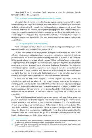 28 – Avis DU CONSEIL ÉCONOMIQUE, SOCIAL ET ENVIRONNEMENTAL
L’avis du CESE sur Les inégalités à l’école41
rappelait le poids des disciplines dans la
formation continue des enseignants.
❐❐ Les tiers-lieux, nouveaux espaces de transmission des savoirs
L’évolution, dans le monde entier, des lieux de savoirs, accompagnée par le très rapide
développement des usages du numérique, met sur le devant de la scène le questionnement
sur l’apprentissage et sur les modèles qui traditionnellement les portent : désormais dans
un musée, on trouve des librairies, des dispositifs pédagogiques, dans une bibliothèque on
trouve des expositions, des agoras, des spectacles de jazz, etc. Et dans les collèges les lycées,
nombre de personnel éducatif dont notamment les professeurs documentalistes ont pris en
charge cette ouverture. Mais dans les faits, la reconnaissance explicite de cette évolution est
encore faible.
 Les Espaces publics numériques (EPN)
Parmi ces espaces novateurs d’accès aux nouvelles technologies numériques, on notera
l’exemple des EPN issus en 1998 du programme Pacsi42
.
Les EPN témoignent de cet engagement de la puissance publique en faveur d’une
diffusion très large des accès et pratiques numériques. Initialement organisés et soutenus
plus étroitement par le ministère de la Culture et par celui de la Jeunesse et des sports, les
EPN se sont développés à partir de la fin des années 1990 de multiples façons : certains grâce
à un programme national, impulsé par un ministère ou un organisme public, d’autres dans le
cadre de programmes régionaux, départementaux, de villes ou de syndicats de communes
qui s’associent parfois à d’autres programmes plus axés sur la formation professionnelle et
l’autoformation. D’autres enfin sont issus d’initiatives associatives locales. L’ensemble forme
une carte diversifiée de lieux d’accès, d’accompagnement et de formation aux services
numériques, souvent regroupés en réseaux autour de centres de ressources.
Il arrive que les EPN soient intégrés à d’autres espaces ressources comme les
médiathèques qui sont par ailleurs les plus grands espaces fournisseurs de ressources
numériques. Or certaines d’entre elles ont limité l’ouverture de leurs ressources numériques
aux strictes applications documentaires. On observe également la présence des EPN dans
les centres sociaux. Dans certains cas le lieu d’accueil peut être mis à disposition par une
école, ou encore par la mairie. Les formateurs sont mis à disposition par la ville ou par une
association.
Plus de 4 500 lieux publics d’accès à Internet sont ouverts en France. En leur sein un ou
plusieurs animateurs multimédia (appelés aussi médiateurs numériques) accompagnent,
initient, aident chacun à maîtriser et bien utiliser ces outils et services offerts par Internet
et plus largement par les Technologies de l’information et de la communication (TIC).
Trois labels nationaux : les ECM (espaces culture multimédia) les cyber-bases (label de la
Caisse des dépôts et de consignations en 2000), et les Points Cyb, sont venus compléter les
nombreux labels des collectivités locales qui ont su avant l’État prendre des initiatives dans
le cadre du développement de la culture numérique.
41		 Conseil économique, social et environnemental, Lesinégalitésàl’école, avis présenté par M. Xavier Nau au nom
de la section de l’éducation, de la culture et de la communication, septembre 2011.
42		Programme d’action gouvernementale pour la société de l’information fut annoncé par Lionel Jospin en août
1997, au cours des rencontres à Hourtin.
 