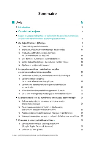 2 – Avis du Conseil économique, social et environnemental
Sommaire
„„ Avis _________________________________________ 6
„„ Introduction	 6
„„ Constats et enjeux	 9
„„ Enjeux et usages du Big Data : le traitement des données numériques
au cœur des transformations économiques et sociales	 9
„„ Big Data : Origine et définition	 9
ÊÊ Caractéristiques de la donnée	 9
ÊÊ Explosion, massification et stockage des données	 11
ÊÊ Production et traitement des données :
les caractéristiques du Big Data	 14
ÊÊ Des données numériques aux métadonnées	 15
ÊÊ Le Big Data et la règle des 3V : volume, variété, vitesse	 16
ÊÊ Big Data et système décisionnel 	 16
„„ La donnée numérique : valorisations sociales,
économiques et environnementales	 17
ÊÊ La donnée numérique, nouvelle ressource économique	 17
ÊÊ Opportunités du Big Data :
de la santé à la maîtrise énergétique	 19
ÊÊ Le domaine de la recherche en général et médicale
en particulier	 20
ÊÊ Transition numérique et développement durable	 22
ÊÊ De la ville intelligente (smart city) à la mobilité connectée 	 23
„„ La citoyenneté à l’ère du numérique, un nouveau pouvoir d’agir	 24
ÊÊ Culture, éducation et nouveaux accès aux savoirs
à l’ère du numérique	 24
ÊÊ Nouveaux pouvoirs de création et d’échanges :
des FabLabs à l’économie collaborative	 30
ÊÊ Accès aux données publiques : un nouveau regard citoyen	 31
ÊÊ Les nouveaux enjeux sociaux et culturels de la fracture numérique	 35
„„ L’enjeu de la « souveraineté numérique »	 37
ÊÊ La valeur économique captée par les GAFA
(Google, Apple, Facebook, Amazon)	 38
ÊÊ L’illusion du tout gratuit	 39
 