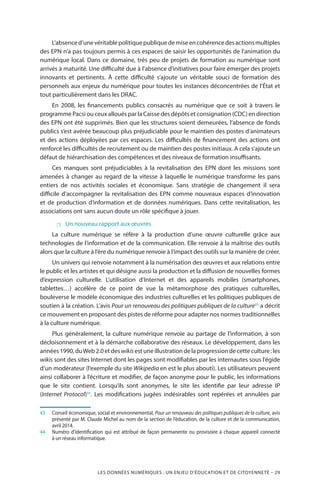 LES DONNÉES NUMÉRIQUES : UN ENJEU D’ÉDUCATION ET DE CITOYENNETÉ – 29
L’absenced’unevéritablepolitiquepubliquedemiseencohérencedesactionsmultiples
des EPN n’a pas toujours permis à ces espaces de saisir les opportunités de l’animation du
numérique local. Dans ce domaine, très peu de projets de formation au numérique sont
arrivés à maturité. Une difficulté due à l’absence d’initiatives pour faire émerger des projets
innovants et pertinents. À cette difficulté s’ajoute un véritable souci de formation des
personnels aux enjeux du numérique pour toutes les instances déconcentrées de l’État et
tout particulièrement dans les DRAC.
En 2008, les financements publics consacrés au numérique que ce soit à travers le
programme Pacsi ou ceux alloués par la Caisse des dépôts et consignation (CDC) en direction
des EPN ont été supprimés. Bien que les structures soient demeurées, l’absence de fonds
publics s’est avérée beaucoup plus préjudiciable pour le maintien des postes d’animateurs
et des actions déployées par ces espaces. Les difficultés de financement des actions ont
renforcé les difficultés de recrutement ou de maintien des postes initiaux. A cela s’ajoute un
défaut de hiérarchisation des compétences et des niveaux de formation insuffisants.
Ces manques sont préjudiciables à la revitalisation des EPN dont les missions sont
amenées à changer au regard de la vitesse à laquelle le numérique transforme les pans
entiers de nos activités sociales et économique. Sans stratégie de changement il sera
difficile d’accompagner la revitalisation des EPN comme nouveaux espaces d’innovation
et de production d’information et de données numériques. Dans cette revitalisation, les
associations ont sans aucun doute un rôle spécifique à jouer.
 Un nouveau rapport aux œuvres
La culture numérique se réfère à la production d’une œuvre culturelle grâce aux
technologies de l’information et de la communication. Elle renvoie à la maîtrise des outils
alors que la culture à l’ère du numérique renvoie à l’impact des outils sur la manière de créer.
Un univers qui renvoie notamment à la numérisation des œuvres et aux relations entre
le public et les artistes et qui désigne aussi la production et la diffusion de nouvelles formes
d’expression culturelle. L’utilisation d’Internet et des appareils mobiles (smartphones,
tablettes…) accélère de ce point de vue la métamorphose des pratiques culturelles,
bouleverse le modèle économique des industries culturelles et les politiques publiques de
soutien à la création. L’avis Pour un renouveau des politiques publiques de la culture43
a décrit
ce mouvement en proposant des pistes de réforme pour adapter nos normes traditionnelles
à la culture numérique.
Plus généralement, la culture numérique renvoie au partage de l’information, à son
décloisonnement et à la démarche collaborative des réseaux. Le développement, dans les
années1990,duWeb2.0etdeswikisestuneillustrationdelaprogressiondecetteculture :les
wikis sont des sites Internet dont les pages sont modifiables par les internautes sous l’égide
d’un modérateur (l’exemple du site Wikipedia en est le plus abouti). Les utilisateurs peuvent
ainsi collaborer à l’écriture et modifier, de façon anonyme pour le public, les informations
que le site contient. Lorsqu’ils sont anonymes, le site les identifie par leur adresse IP
(Internet Protocol)44
. Les modifications jugées indésirables sont repérées et annulées par
43		Conseil économique, social et environnemental, Pour un renouveau des politiques publiques de la culture, avis
présenté par M. Claude Michel au nom de la section de l’éducation, de la culture et de la communication,
avril 2014.
44		Numéro d’identification qui est attribué de façon permanente ou provisoire à chaque appareil connecté
à un réseau informatique.
 