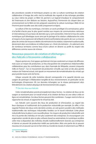 30 – Avis DU CONSEIL ÉCONOMIQUE, SOCIAL ET ENVIRONNEMENTAL
des procédures sociales et techniques propres au site. La culture numérique de création
collaborative à l’image des wikis met la multitude des regards et des échanges possibles
au cœur même du projet. Le Web 3.0, permet à un logiciel d’analyser le comportement
de l’internaute et d’en déduire ses besoins. Aujourd’hui, l’immersion du citoyen dans un
environnement où le Web est très prégnant caractérise la culture numérique (Web 4.0 où
l’homme peut travailler avec des outils uniquement en ligne).
La culture à l’ère du numérique, c’est donc un accès privilégié à la connaissance, grâce
à la facilité d’accès pour le plus grand nombre aux moyens de communication nationaux
et internationaux et aux bases de données qui y sont connectées. Internet et tous les outils
numériques qu’il développe ouvre ainsi par le partage et la création collaborative les voies
et moyens d’une expression de la liberté et de la confrontation des points de vue. La mise en
place de centres de ressource dédiés à la mémoire et à la création, notamment audiovisuelle,
deviennent alors une évidence et militent pour un « Droit à la mémoire », ils valorisent ainsi
de nombreux territoires comme lieux d’une culture en devenir au profit du respect des
différences comme source de richesse.
Nouveaux pouvoirs de création et d’échanges :
des FabLabs à l’économie collaborative
Depuis quinze ans, il est apparu qu’Internet n’est pas seulement un moyen de diffusion,
mais aussi un moyen de production, un lieu d’acquisition de compétences rédactionnelles
collaboratives pour les contributeurs qui, dans l’exemple de Wikipedia, seraient cinquante
mille en France45
. Sur ce mouvement de production virtuelle, qui reste un des plus grands
moteurs de l’Internet actuel, s’est ajouté un mouvement de rematérialisation du virtuel, qui
peut prendre toute sorte de forme.
L’étape suivante de cette évolution devrait correspondre à la capacité donnée aux
usagers de participer à l’élaboration tangible de leur environnement, en particulier via les
technologies d’impression 3D. Les données échangées sur le réseau participeront alors
littéralement à la création physique de l’environnement des usagers.
❐❐ Des tiers-lieux aux FabLabs
Cette rematérialisation prend principalement deux formes : la création de lieux où les
usagers se réunissent pour un travail virtuel, et la création de lieux où une valeur créée en
ligne est rematérialisée. Ces deux formes peuvent être combinées : l’usager vient à la fois se
rapprocher du virtuel, et rapprocher le virtuel du réel.
Les FabLabs sont souvent des lieux de production et d’innovation, au regard des
lieux classiques et traditionnels de la production industrielle par exemple. En effet, si l’on
regarde l’histoire des deux cents dernières années, on voit qu’ont succédé à des méthodes
traditionnelles des techniques industrielles fondées sur le travail individuel. Cette phase
industrielle laisse la place à une nouvelle phase : les moyens de production industrielle sont
mis à la portée des individus et non plus seulement des entreprises. En encourageant une
organisation sociale de plus en plus software-based ou automatisée, le numérique accélère
cette mise à disposition des individus d’outils traditionnellement réservés aux entreprises
et donne un pouvoir de production inédit aux particuliers. Mais une partie de ce pouvoir
nouveau est un pouvoir qui est en fait retiré au monde du travail, et notamment aux PME et
45	 	Source : Wikipédia
 