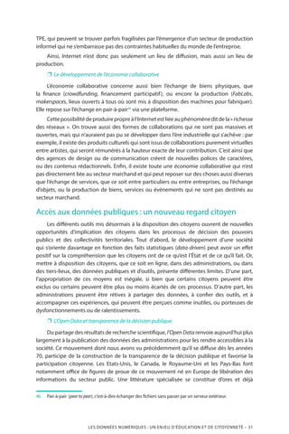 LES DONNÉES NUMÉRIQUES : UN ENJEU D’ÉDUCATION ET DE CITOYENNETÉ – 31
TPE, qui peuvent se trouver parfois fragilisées par l’émergence d’un secteur de production
informel qui ne s’embarrasse pas des contraintes habituelles du monde de l’entreprise.
Ainsi, Internet n’est donc pas seulement un lieu de diffusion, mais aussi un lieu de
production.
❐❐ Le développement de l’économie collaborative
L’économie collaborative concerne aussi bien l’échange de biens physiques, que
la finance (crowdfunding, financement participatif), ou encore la production (FabLabs,
makerspaces, lieux ouverts à tous où sont mis à disposition des machines pour fabriquer).
Elle repose sur l’échange en pair-à-pair46
via une plateforme.
Cettepossibilitédeproduirepropreàl’Internetestliéeauphénomèneditdela« richesse
des réseaux ». On trouve aussi des formes de collaborations qui ne sont pas massives et
ouvertes, mais qui n’auraient pas pu se développer dans l’ère industrielle qui s’achève : par
exemple, il existe des produits culturels qui sont issus de collaborations purement virtuelles
entre artistes, qui seront rémunérés à la hauteur exacte de leur contribution. C’est ainsi que
des agences de design ou de communication créent de nouvelles polices de caractères,
ou des contenus rédactionnels. Enfin, il existe toute une économie collaborative qui n’est
pas directement liée au secteur marchand et qui peut reposer sur des choses aussi diverses
que l’échange de services, que ce soit entre particuliers ou entre entreprises, ou l’échange
d’objets, ou la production de biens, services ou événements qui ne sont pas destinés au
secteur marchand.
Accès aux données publiques : un nouveau regard citoyen
Les différents outils mis désormais à la disposition des citoyens ouvrent de nouvelles
opportunités d’implication des citoyens dans les processus de décision des pouvoirs
publics et des collectivités territoriales. Tout d’abord, le développement d’une société
qui s’oriente davantage en fonction des faits statistiques (data-driven) peut avoir un effet
positif sur la compréhension que les citoyens ont de ce qu’est l’État et de ce qu’il fait. Or,
mettre à disposition des citoyens, que ce soit en ligne, dans des administrations, ou dans
des tiers-lieux, des données publiques et d’outils, présente différentes limites. D’une part,
l’appropriation de ces moyens est inégale, si bien que certains citoyens peuvent être
exclus ou certains peuvent être plus ou moins écartés de ces processus. D’autre part, les
administrations peuvent être rétives à partager des données, à confier des outils, et à
accompagner ces expériences, qui peuvent être perçues comme inutiles, ou porteuses de
dysfonctionnements ou de ralentissements.
❐❐ L’Open Data et transparence de la décision publique
Du partage des résultats de recherche scientifique, l’OpenData renvoie aujourd’hui plus
largement à la publication des données des administrations pour les rendre accessibles à la
société. Ce mouvement dont nous avons vu précédemment qu’il se diffuse dès les années
70, participe de la construction de la transparence de la décision publique et favorise la
participation citoyenne. Les Etats-Unis, le Canada, le Royaume-Uni et les Pays-Bas font
notamment office de figures de proue de ce mouvement né en Europe de libération des
informations du secteur public. Une littérature spécialisée se constitue d’ores et déjà
46	 	Pair-à-pair (peer to peer), c’est-à-dire échanger des fichiers sans passer par un serveur extérieur.
 