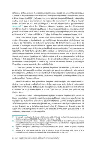 32 – Avis DU CONSEIL ÉCONOMIQUE, SOCIAL ET ENVIRONNEMENTAL
(réflexions philosophiques et perspectives espérées par les acteurs concernés, relayées par
la presse) et les premières modifications des cadres juridiques afférents interviennent depuis
le début des années 200047
. En France, ce concept a été initié depuis 2010 par les collectivités
locales, avant que le gouvernement ne rejoigne le mouvement48
. En effet, la mission
Etalab a été créée en 2011 avec pour objectif la mise en place du portail gouvernemental
data.gouv.fr49
, pour réunir les différentes données produites par les départements
ministériels et autres institutions publiques, et désormais destinées à une mise à disposition
gratuite sur Internet. Résultat de la mobilisation de la puissance publique, la France vient de
se hisser de la 16ième
place en 2013 à la 3ième
place de l’Open Data Index pour l’année 2014.
De ce point de vue, l’Open Data est donc un mouvement distinct du Big Data. Leurs
origines historiques et intellectuelles sont différentes. On considère généralement que
la source de l’Open Data est à chercher dans l’article 15 de la Déclaration des droits de
l’Homme et du citoyen de 1789 comme le rappelle Henri Verdier50
qui stipule que la société
a droit de demander compte à tout agent public de son administration. En un premier sens,
l’Open Data est d’abord une aspiration démocratique à la transparence. En un second sens,
ce mouvement s’est trouvé accéléré depuis une vingtaine d’années, sous le double effet du
désir de participation des citoyens à l’administration et à la gestion quotidienne de leurs
territoires, et de la possibilité de développer des projets collaboratifs en ligne. Enfin, en un
dernier sens, l’Open Data peut se relier au Big Data car les données rendues publiques par
l’Open Data peuvent nourrir des dispositifs Big Data.
L’Open Data permet aux services publics de publier des données publiques et à la
société civile de les enrichir, modifier, interpréter, en vue de coproduire des informations
d’intérêt général. L’histoire du mouvement multi-factoriel de l’Open Data montre qu’il est à
la fois un signe de vitalité démocratique, un champ d’innovation économique et social et un
outil pour affiner l’action publique.
A titre d’illustration, il est possible de récupérer des statistiques judiciaires sur une ou
plusieurs fourchettes annuelles, les horaires de bus parcourant un territoire, la cartographie
des forêts domaniales ou de toute autre zone protégée. Toutes ces données sont rendues
accessibles, par accès direct depuis le portail Open Data ou par des liens pointant vers
d’autres sites.
Les opérateurs privés comme publics ont déjà pris la mesure du potentiel économique
lié aux exploitations innovantes des informations publiques, notamment sous l’impact de
l’explosion du marché des applications pour smartphones. D’autres exemples comme les
défricheurs que sont les réseaux citoyens ou les journalistes d’investigation permettent de
mesurer la portée de la libération des données. Les développements de projets issus de
l’Open Data séduisent par leur modernité, les capacités d’innovation qu’ils recèlent, et les
promesses de croissance qui en découlent.
47		Par exemple : modification du Freedom of Information Act de 1996 pour les Etats-Unis, révision en cours de la
directive européenne 2003/98/CE « Public Sector Information » dite PSI.
48		La mission interministerille « Etalab » a été créée par décret n°2001-194 du 21 février 2011 du Premier ministre,
François Fillon. Cette mission désormais présidée par Henri Verdier, est actuellement intégrée au Secrétariat
général à la modernisation de l’action publique (SGMAP).
49		Le portail « data.gouv.fr », a été créé par circulaire en date du 26 mai 2011 et a été mis en ligne le 4 décembre
2011.
50		Audition de M. Henri Verdier, Directeur d’EtaLab, devant la section de l’éducation, de la culture et de la
communication du Conseil économique social et environnemental, le 28 mai 2014.
 