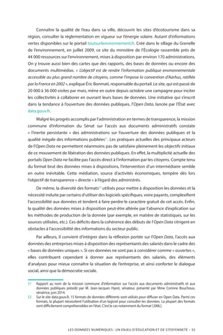 LES DONNÉES NUMÉRIQUES : UN ENJEU D’ÉDUCATION ET DE CITOYENNETÉ – 33
Connaître la qualité de l’eau dans sa ville, découvrir les sites d’écotourisme dans sa
région, consulter la réglementation en vigueur sur l’énergie solaire. Autant d’informations
vertes disponibles sur le portail toutsurlenvironnement.fr. Créé dans le sillage du Grenelle
de l’environnement, en juillet 2009, ce site du ministère de l’Écologie rassemble près de
44 000 ressources sur l’environnement, mises à disposition par environ 170 administrations.
On y trouve aussi bien des cartes que des rapports, des bases de données ou encore des
documents multimédias. «  L’objectif est de rendre l’information publique environnementale
accessible au plus grand nombre de citoyens, comme l’impose la convention d’Aarhus, ratifiée
parlaFranceen2002 », explique Éric Bonmati, responsable du portail. Le site, qui est passé de
20 000 à 36 000 visites par mois, mène en outre depuis octobre une campagne pour inciter
les collectivités à collaborer en ouvrant leurs bases de données. Une initiative qui s’inscrit
dans la tendance à l’ouverture des données publiques, l’Open Data, lancée par l’État avec
data.gouv.fr.
Malgré les progrès accomplis par l’administration en termes de transparence, la mission
commune d’information du Sénat sur l’accès aux documents administratifs constate
«  l’inertie persistante  » des administrations sur l’ouverture des données publiques et la
qualité inégale des informations publiées51
. Les pratiques actuelles des principaux acteurs
de l’Open Data ne permettent néanmoins pas de satisfaire pleinement les objectifs initiaux
de ce mouvement de libération des données publiques. En effet, la multiplicité actuelle des
portails Open Data ne facilite pas l’accès direct à l’information par les citoyens. Compte tenu
du format brut des données mises à dispositions, l’intervention d’un intermédiaire semble
en outre inévitable. Cette médiation, source d’activités économiques, tempère dès lors
l’objectif de transparence « directe » à l’égard des administrés.
De même, la diversité des formats52
utilisés pour mettre à disposition les données et la
nécessité induite par certains d’utiliser des logiciels spécifiques, voire payants, complexifient
l’accessibilité aux données et tendent à faire perdre le caractère gratuit de cet accès. Enfin,
la qualité des données mises à disposition peut-être altérée par l’absence d’explication sur
les méthodes de production de la donnée (par exemple, en matière de statistiques, sur les
sources utilisées, etc.). Ces déficits dans la cohérence des débuts de l’Open Data s’érigent en
obstacles à l’accessibilité des informations du secteur public.
Par ailleurs, il convient d’intégrer dans la réflexion portée sur l’Open Data, l’accès aux
données des entreprises mises à disposition des représentants des salariés dans le cadre des
« bases de données uniques ». Si ces données ne sont pas à considérer comme « ouvertes »,
elles contribuent cependant à donner aux représentants des salariés, des éléments
d’analyses pour mieux connaître la situation de l’entreprise, et ainsi conforter le dialogue
social, ainsi que la démocratie sociale.
51		Rapport au nom de la mission commune d’information sur l’accès aux documents administratifs et aux
données publiques présidé par M. Jean-Jacques Hyest, sénateur, présenté par Mme Corinne Bouchoux,
sénatrice, juin 2014.
52		Sur le site data.gouv.fr, 15 formats de données différents sont utilisés pour diffuser en Open Data. Parmi ces
formats, la plupart nécessitent l’utilisation d’un logiciel pour consulter les données. La plupart des formats
sont difficilement compréhensibles en l’état. C’est le cas notamment du format [.XML].
 