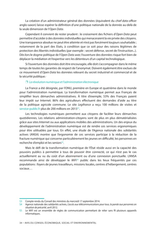 34 – Avis DU CONSEIL ÉCONOMIQUE, SOCIAL ET ENVIRONNEMENTAL
La création d’un administrateur général des données (équivalent du chief data officer
anglo-saxon) laisse espérer la définition d’une politique nationale de la donnée au-delà de
la seule dimension de l’Open Data.
Cependant il convient de rester prudent : le croisement des fichiers d’Open Data peut
permettre d’accéder à des données individuelles qui menaceraient la vie privée des citoyens.
Une transparence absolue ne peut être atteinte et n’est pas forcément toujours souhaitable ;
notamment de la part des Etats, à condition que ce soit pour des raisons légitimes de
protection des libertés individuelles (par exemple : secret défense, secret de l’instruction...).
Dès lors le dogme politique de l’Open Data avec l’ouverture des données risque fort bien de
déplacer la médiation et l’expertise vers les détenteurs d’un capital technologique.
Si l’ouverture des données doit être encouragée, elle doit s’accompagner dans le même
temps de toutes les garanties de respect de l’anonymat. Doivent également être exclues de
ce mouvement d’Open Data les données relevant du secret industriel et commercial et de
la sécurité publique.
❐❐ La révolution numérique et l’administration électronique
La France a été désignée, par l’ONU, première en Europe et quatrième dans le monde
pour l’administration numérique. La transformation numérique permet aux Français de
simplifier leurs démarches administratives. À titre d’exemple, 53% des Français paient
leur impôt sur Internet. 86% des agriculteurs effectuent des demandes d’aide au titre
de la politique agricole commune. Le site Legifrance a reçu 100 millions de visites et
service-public.fr plus de 200 millions en 201353
.
Les technologies numériques permettent aux citoyens de faciliter leurs démarches
quotidiennes. Les relations administration-citoyens sont de plus en plus dématérialisées
grâce aux sites Internet ou aux applications mobiles des administrations. Un des enjeux du
développement de l’administration numérique est de rendre ces services ergonomiques
pour être utilisables par tous. En effet, une étude de l’Agence nationale des solidarités
actives (ANSA) montre que l’ergonomie de ces services participe à la réduction de la
fracture numérique qui concerne particulièrement les jeunes en difficulté, les personnes en
recherche d’emploi et les seniors54
.
Mais le défi de la transformation numérique de l’État réside aussi en la capacité des
pouvoirs publics à permettre à tous de pouvoir être connecté, ce qui n’est pas le cas
actuellement au vu du coût d’un abonnement ou d’une connexion ponctuelle. L’ANSA
recommande ainsi de développer le WiFi55
public dans les lieux fréquentés par ces
populations : foyers de jeunes travailleurs, missions locales, centres d’hébergement, centres
sociaux…
53		Compte-rendu du Conseil des ministres du mercredi 17 septembre 2014.
54		Agence nationale des solidarités actives, L’accès aux télécommunications pour tous, la parole aux personnes en
situation de précarité, avril 2012.
55		Le WiFi est un ensemble de règles de communication permettant de relier sans fil plusieurs appareils
informatiques.
 