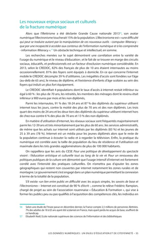 LES DONNÉES NUMÉRIQUES : UN ENJEU D’ÉDUCATION ET DE CITOYENNETÉ – 35
Les nouveaux enjeux sociaux et culturels
de la fracture numérique
Alors que l’illettrisme a été déclarée Grande Cause nationale 201356
, son avatar
numérique l’illectronisme toucherait 15% de la population. L’illectronisme est « «unedifficulté
qui peut se traduire autant par la manipulation de ces nouveaux outils - computer illiteracy -
que par une incapacité à accéder aux contenus de l’information numérique et à les comprendre
- information illiteracy ».57
Un obstacle technique et intellectuel, en somme.
Les recherches menées sur le sujet démontrent une corrélation entre la variété de
l’usage du numérique et le niveau d’éducation ; et le fait de se trouver en marge des circuits
sociaux, éducatifs, et professionnels est un facteur d’exclusion numérique considérable. En
2013, selon le CREDOC, 82% des français de plus de 10 ans étaient internautes au moins
occasionnellement. 81% des foyers sont équipés à domicile. En ce qui concerne l’internet
mobile le CREDOC décompte 39 % d’utilitaires. Les inégalités d’accès sont fondées sur l’âge
(au-delà de 65 ans), le niveau de diplôme, et l’existence d’enfants d’âge scolaire au sein des
foyers qui induit un plus fort équipement.
Le CREDOC identifiait 4 populations dont le taux d’accès à internet restait inférieur ou
égal à 60 % : les plus de 70 ans, les retraités, les membres des ménages dont le revenu était
inférieur à 900 euros par mois et les non diplômés,
Parmi les internautes, 91 % des 18-24 ans et 87 % des diplômés du supérieur utilisent
internet tous les jours, contre la moitié des plus de 70 ans et des non diplômés. Les trois
quart des moins de 24 ans et les deux tiers des diplômés du supérieur utilisent internet hors
de chez eux contre 6 % des plus de 70 ans et 13 % des non diplômés.
En matière d’utilisation d’internet, les réseaux sociaux sont fréquentés majoritairement
parmi les 12-39 ans et très minoritairement par les plus de 60 ans ; les services administratifs,
de même que les achats sur internet sont utilisés par les diplômés (83 %) et les jeunes de
25 à 39 ans (78 %). Internet est un média pour les jeunes diplômés alors que le reste de
la population continue à écouter la radio et à regarder la télévision. Enfin, la pratique du
numérique est corrélée avec la taille de population du lieu de résidence et l’utilisation est
maximale dans les très grandes agglomérations de plus de 100 000 habitants.
On rappellera que les avis du CESE Pour une politique de développement du spectacle
vivant  : l’éducation artistique et culturelle tout au long de la vie et Pour un renouveau des
politiques publiques de la culture ont démontré que l’usage intensif d’internet est fortement
corrélé avec l’intensité des pratiques culturelles. On n’omettra pas d’ajouter les zones
géographiques qui restent non couvertes par internet notamment les zones rurales et de
montagne. Le gouvernement s’est engagé dans un plan numérique permettant la connexion
à terme de la totalité de la population.
S’il existe «un lien entre public en difficulté avec les acquis simples, les savoirs de base et
l’illectronisme» - Internet est constitué de 90 % d’écrit -, comme le relève Frédéric Rampion,
chargé de projet au sein de l’association rouennaise « Éducation  Formation », qui vise à
former les publics peu ou pas qualifiés à l’acquisition des compétences clés, les individus en
56		Selon une étude de l’Insee parue en décembre dernier, la France compte 2,5 millions de personnes illettrées.
7% des adultes de 18 à 65 ans ayant été scolarisés en France, mais ayant perdu les acquis de base, souffrent de
ce handicap.
57		Elisabeth Noël, Ecole nationale supérieure des sciences de l’information et des bibliothèques
 