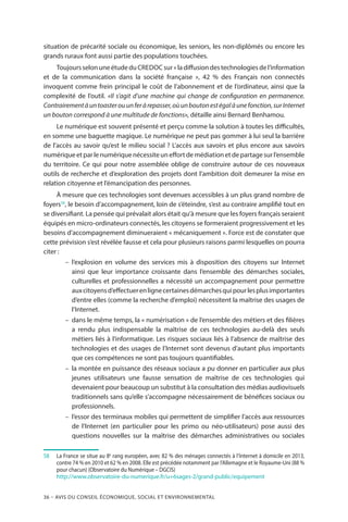 36 – Avis DU CONSEIL ÉCONOMIQUE, SOCIAL ET ENVIRONNEMENTAL
situation de précarité sociale ou économique, les seniors, les non-diplômés ou encore les
grands ruraux font aussi partie des populations touchées.
ToujoursselonuneétudeduCREDOC sur « ladiffusiondestechnologiesdel’information
et de la communication dans la société française  », 42 % des Français non connectés
invoquent comme frein principal le coût de l’abonnement et de l’ordinateur, ainsi que la
complexité de l’outil. «Il s’agit d’une machine qui change de configuration en permanence.
Contrairementàuntoasterouunferàrepasser,oùunboutonestégalàunefonction,surInternet
un bouton correspond à une multitude de fonctions», détaille ainsi Bernard Benhamou.
Le numérique est souvent présenté et perçu comme la solution à toutes les difficultés,
en somme une baguette magique. Le numérique ne peut pas gommer à lui seul la barrière
de l’accès au savoir qu’est le milieu social ? L’accès aux savoirs et plus encore aux savoirs
numériqueetparlenumériquenécessiteuneffortdemédiationetdepartagesurl’ensemble
du territoire. Ce qui pour notre assemblée oblige de construire autour de ces nouveaux
outils de recherche et d’exploration des projets dont l’ambition doit demeurer la mise en
relation citoyenne et l’émancipation des personnes.
À mesure que ces technologies sont devenues accessibles à un plus grand nombre de
foyers58
, le besoin d’accompagnement, loin de s’éteindre, s’est au contraire amplifié tout en
se diversifiant. La pensée qui prévalait alors était qu’à mesure que les foyers français seraient
équipés en micro-ordinateurs connectés, les citoyens se formeraient progressivement et les
besoins d’accompagnement diminueraient « mécaniquement ». Force est de constater que
cette prévision s’est révélée fausse et cela pour plusieurs raisons parmi lesquelles on pourra
citer :
–– l’explosion en volume des services mis à disposition des citoyens sur Internet
ainsi que leur importance croissante dans l’ensemble des démarches sociales,
culturelles et professionnelles a nécessité un accompagnement pour permettre
auxcitoyensd’effectuerenlignecertainesdémarchesquipourlesplusimportantes
d’entre elles (comme la recherche d’emploi) nécessitent la maîtrise des usages de
l’Internet.
–– dans le même temps, la « numérisation » de l’ensemble des métiers et des filières
a rendu plus indispensable la maîtrise de ces technologies au-delà des seuls
métiers liés à l’informatique. Les risques sociaux liés à l’absence de maîtrise des
technologies et des usages de l’Internet sont devenus d’autant plus importants
que ces compétences ne sont pas toujours quantifiables.
–– la montée en puissance des réseaux sociaux a pu donner en particulier aux plus
jeunes utilisateurs une fausse sensation de maîtrise de ces technologies qui
devenaient pour beaucoup un substitut à la consultation des médias audiovisuels
traditionnels sans qu’elle s’accompagne nécessairement de bénéfices sociaux ou
professionnels.
–– l’essor des terminaux mobiles qui permettent de simplifier l’accès aux ressources
de l’Internet (en particulier pour les primo ou néo-utilisateurs) pose aussi des
questions nouvelles sur la maîtrise des démarches administratives ou sociales
58		La France se situe au 8e
rang européen, avec 82 % des ménages connectés à l’Internet à domicile en 2013,
contre 74 % en 2010 et 62 % en 2008. Elle est précédée notamment par l’Allemagne et le Royaume-Uni (88 %
pour chacun) (Observatoire du Numérique – DGCIS)
		http://www.observatoire-du-numerique.fr/u+6sages-2/grand-public/equipement
 