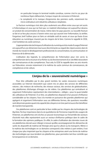 LES DONNÉES NUMÉRIQUES : UN ENJEU D’ÉDUCATION ET DE CITOYENNETÉ – 37
en particulier lorsque le terminal mobile constitue, comme c’est le cas pour de
nombreux foyers défavorisés, l’unique moyen de connexion à l’Internet.
–– la complexité et le manque d’ergonomie des premiers outils, notamment les
micro-ordinateurs ont rebuté les utilisateurs néophytes.
La fracture numérique n’est alors plus seulement une affaire entre ceux qui ont accès
à l’informatique et ceux qui ne l’ont pas. Le matériel informatique est aujourd’hui devenu
un produit de consommation de masse, même dans les pays pauvres. La nouvelle fracture
se fait et se fera plus encore à l’avenir entre ceux qui sauront trier l’information, la vérifier,
l’organiser, bref l’utiliser pour en faire un véritable outil de savoir, et ceux qui faute d’une
éducation au numérique n’auront pas les moyens de le faire. Comme le rappelle le CESE,
c’est l’ambition du socle commun.
L’appropriationdestechniquesd’utilisationdunumériqueetdumoded’usaged’Internet
est aujourd’hui une dimension tout aussi discriminante au regard des répercussions dans le
monde du travail, le développement professionnel, la consommation, la communication et
l’exercice de la démocratie.
L’utilisation des logiciels, la compréhension de l’information pour s’en servir, la
compréhension de la structure d’un fichier ou du fonctionnement d’un site Web nécessitent
des connaissances et des compétences. Tout cela, le CESE le rappelle dans ses avis récents
sur l’éducation, renvoie notamment à la maîtrise du socle commun de connaissances, de
compétences et de culture.
L’enjeu de la « souveraineté numérique »
Pour être utilisables par le plus grand nombre, les vastes ressources numériques
accessibles sur Internet nécessitent que soient mis en place des services de différentes
natures ; des moteurs de recherche, des réseaux sociaux, des services de géolocalisation,
des plateformes d’échanges d’images ou de vidéos. Ces plateformes qui centralisent et
organisent l’information représentent des intermédiaires « obligés » pour la quasi-totalité
des utilisateurs de l’Internet. À ce titre, ces plateformes disposent d’un pouvoir d’influence
considérable sur les citoyens. Face à la montée en puissance des grandes plateformes qui
agrègent et organisent l’information sous ses différentes formes, des questions nouvelles
sont désormais posées quant à la capacité des citoyens à en tirer parti et aussi d’en bénéficier
de manière transparente.
Ces plateformes sont en particulier la face visible par les citoyens des technologies de
Big Data. Par leur importance dans la vie quotidienne de l’immense majorité des usagers de
l’Internet, ces plateformes ont à la fois un pouvoir économique sur l’ensemble des secteurs
d’activité mais elles représentent aussi un vecteur d’influence politique dans le cadre de
la formation des opinions publiques. En effet, le cadre d’utilisation des données issues de
ces plateformes devrait aussi s’élargir à mesure qu’elles accompagneront les démarches de
santé, les dispositifs de maîtrise de l’énergie ainsi que la culture ou les transports. Même si
la maîtrise des technologies en ce domaine correspond à des métiers à part entière, il est
chaque jour plus important que les citoyens et les entreprises aient une forme de maîtrise
des technologies qui sous-tendent ces plateformes, pour permettre tant leur contrôle que
la transparence en ce domaine.
 