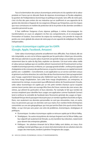 38 – Avis DU CONSEIL ÉCONOMIQUE, SOCIAL ET ENVIRONNEMENTAL
Face à la domination des acteurs économiques américains et à la captation de la valeur
produite en France qui en découle (faute de réponses économiques et fiscales adaptées),
la question de l’indépendance économique et politique est posée. Sans offre de notre part,
c’est à la fois des pans entiers de nos industries qui en souffriront et une approche de la
gestion des données à l’opposé de nos exigences éthiques qui l’emportera, avec les risques
que nous connaissons en matière de protection de la vie privée et des données sensibles à
caractère personnel ou pas.
Il faut réaffirmer l’exigence d’une réponse politique, à même d’accompagner les
transformations en cours en adaptant à la fois nos comportements, et en encourageant
l’innovation et l’audace. Sous-estimer les enjeux du numérique, c’est prendre le risque de
perdre une vision globale des atouts de notre pays et une capacité de redéployer les efforts
indispensables.
La valeur économique captée par les GAFA
(Google, Apple, Facebook, Amazon)
Cette valeur économique présente actuellement trois difficultés. Tout d’abord, elle est
très inéquitable, au sens où la richesse apportée par les particuliers n’étant pas rémunérée,
elle n’est pas valorisée à sa juste valeur et permet une grande marge aux sociétés qui savent,
notamment dans le cadre du Big Data, exploiter ces données. Cet écart entre valeur réelle
et valeur perçue explique que ces sociétés attirent massivement de l’investissement car leur
modèleéconomiquepermet,enthéorie,un« passagegrandeéchelle »,renforçantlacapacité
d’adaptation et de croissance des performances, ce que les investisseurs en capital nomment
parfois une « scalabilité ». Concrètement, si une application ou un service sont bien conçus
et génèrent une forte attraction, les coûts fixes de leur fonctionnement, bien qu’augmentant
avec l’usage, augmentent beaucoup plus faiblement que leurs résultats, permettant une
très forte marge d’exploitation. Sans cette forte marge d’exploitation, ces entreprises, et
notamment les startups, ne pourraient que difficilement attirer de l’investissement. Ensuite,
cette valeur économique est captée par un très petit nombre d’acteurs qu’un essayiste
comme Jaron Lannier, dans son ouvrage Who Owns the Future, nomme des siren servers, des
sirènes, qui attirent les particuliers et leurs données. Par exemple, le fait que nombre de
services emploient pour identifier leurs usages une application comme Facebook Connect
tend à renforcer la centralité de Facebook dans l’économie générale des usages en ligne :
Facebook finit par être le passeport nécessaire pour un nombre signifiant d’activités en ligne.
Donc, non seulement nos données personnelles ne sont pas rémunérées, mais, en outre,
nous ne percevons pas que ces données sont aux mains d’un nombre limité d’entreprises
concentrées sur une aire géographique, qui n’est pas tant les États-Unis que la stricte Silicon
Valley ; ce qui n’est pas sans poser une série de problèmes, économiques, stratégiques et
politiques.
yy Économiques : la valeur économique captée se retrouve captée par la Silicon Valley.
yy Stratégiques : les autres écosystèmes de startups lorgnent vers la Silicon Valley, que
leur objectif soit seulement de l’émuler, ou d’y transférer leur direction, notamment
pour devenir des entreprises globales.
yy Politiques : les solutions émanant de la Silicon Valley sont dotées, en creux, d’un
outillage mental spécifique, qui, en raison de la domination de ces solutions dans les
usages des internautes, tendent à pénétrer l’imaginaire des usages.
 