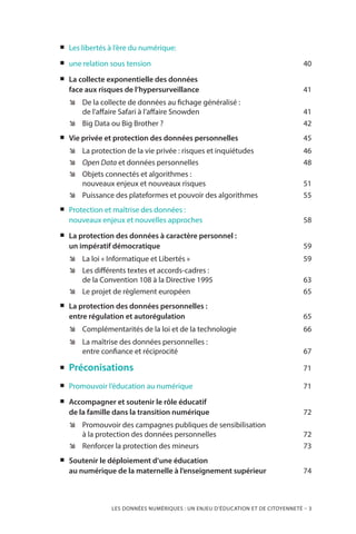 LES DONNÉES NUMÉRIQUES : UN ENJEU D’ÉDUCATION ET DE CITOYENNETÉ – 3
„„ Les libertés à l’ère du numérique:
„„ une relation sous tension	 40
„„ La collecte exponentielle des données
face aux risques de l’hypersurveillance 	 41
ÊÊ De la collecte de données au fichage généralisé :
de l’affaire Safari à l’affaire Snowden	 41
ÊÊ Big Data ou Big Brother ? 	 42
„„ Vie privée et protection des données personnelles	 45
ÊÊ La protection de la vie privée : risques et inquiétudes 	 46
ÊÊ Open Data et données personnelles	 48
ÊÊ Objets connectés et algorithmes :
nouveaux enjeux et nouveaux risques	 51
ÊÊ Puissance des plateformes et pouvoir des algorithmes	 55
„„ Protection et maîtrise des données :
nouveaux enjeux et nouvelles approches	 58
„„ La protection des données à caractère personnel :
un impératif démocratique	 59
ÊÊ La loi « Informatique et Libertés » 	 59
ÊÊ Les différents textes et accords-cadres :
de la Convention 108 à la Directive 1995	 63
ÊÊ Le projet de règlement européen 	 65
„„ La protection des données personnelles :
entre régulation et autorégulation	 65
ÊÊ Complémentarités de la loi et de la technologie	 66
ÊÊ La maîtrise des données personnelles :
entre confiance et réciprocité 	 67
„„ Préconisations	 71
„„ Promouvoir l’éducation au numérique	 71
„„ Accompagner et soutenir le rôle éducatif
de la famille dans la transition numérique	 72
ÊÊ Promouvoir des campagnes publiques de sensibilisation
à la protection des données personnelles	 72
ÊÊ Renforcer la protection des mineurs 	 73
„„ Soutenir le déploiement d’une éducation
au numérique de la maternelle à l’enseignement supérieur	 74
 