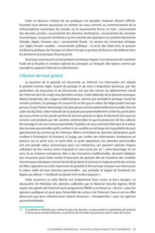 LES DONNÉES NUMÉRIQUES : UN ENJEU D’ÉDUCATION ET DE CITOYENNETÉ – 39
Créer un discours critique de ces pratiques est possible, l’imposer devient difficile.
Pourtant nous devons poursuivre ce combat car nous sommes au commencement de la
métamorphose numérique du monde, où la souveraineté forme un tout  : souveraineté
des données privées ; souveraineté des données d’entreprise ; souveraineté des données
économiques : le pouvoir d’influence sur les marchés des opérateurs en position dominante
(Google, Apple, Amazon, etc.)  ; souveraineté fiscale  : le secteur du numérique échappe
aux règles fiscales usuelles  ; souveraineté politique  : vis-à-vis des États-Unis, le pouvoir
d’influence politique de l’Europe est déterminé par sa position de force ou de faiblesse dans
les domaines économique, fiscal ou privé.
Aussi pour promouvoir un écosystème numérique régulé, il est nécessaire de maintenir
l’outil de la fiscalité en rendant opérant les principes sur lesquels elle repose comme par
exemple la capacité à faire de la redistribution.
L’illusion du tout gratuit
La question de la gratuité est récurrente sur Internet. Les internautes ont adopté
la gratuité comme règle. L’esprit de partage et de mise à disposition gracieuse, par des
particuliers, de ressources et de documents, est une des raisons du déploiement massif
de l’Internet dans les vingt-cinq dernières années. Cette habitude de la gratuité provoque,
depuis longtemps, des usages problématiques, comme par exemple le piratage massif de
certains produits. Ce piratage est souvent lié au fait que la valeur de l’objet piraté n’est pas
perçue, et que l’action de piratage n’est pas perçue comme potentiellement nuisible. Dans le
cadre du Big Data, cette habitude de la gratuité joue potentiellement contre les particuliers
qui souscrivent un très grand nombre de services gratuits en ligne. Ils devinent bien que ces
services sont produits par des sociétés commerciales et que la possession de leur adresse
de messagerie est une richesse potentielle. Toutefois, ils sous-estiment l’étendue et la valeur
des données personnelles qu’ils confient à ces sociétés en échange de la possibilité de jouir
gratuitement du service qui les intéresse. Même en limitant les données déclaratives qu’ils
confient à l’entreprise, ils finissent, à l’usage, par confier des informations nombreuses et
précises sur ce qu’ils sont, ce qu’ils font, ce qu’ils apprécient. Ces données personnelles
ont une grande valeur économique pour ces entreprises, qui peuvent valoriser chaque
utilisateur de leur service entre cinquante et cent euros par an59
, voire davantage. En un
sens, là où certaines entreprises, liées à des économies traditionnelles, devaient déployer
des ressources pour lutter contre l’impression de gratuité afin de maintenir des modèles
économiques classiques comme l’achat de produits et services, la majeure partie des acteurs
du Web s’appuient sur cette impression de gratuité et finissent par masquer aux internautes
la valeur réelle de leurs données personnelles : par exemple, le slogan de Facebook est,
depuis ses débuts :« Facebook est gratuit et le restera toujours ».
Cette ouverture et cette liberté ont évidemment leurs revers et leurs dangers. La
découverte de l’étendue des données collectées par la National Security Agency (NSA)
auprès des géants de l’Internet via le programme PRISM a constitué un « séisme » pour les
opinions publiques et aussi pour l’ensemble des acteurs de l’Internet. Ceux-ci ont en effet
découvert que leurs infrastructures étaient devenues « transparentes » pour les agences
gouvernementales.
59	 	 Il y a plusieurs méthodes pour estimer la valeur des données, on peut prendre la capitalisation de Facebook
et diviser par le nombre d’abonnés, ce qui fait de 40 à 50 dollars par personne selon la valeur de l’action.
 