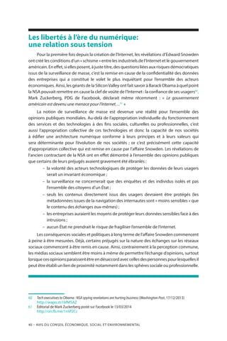 40 – Avis DU CONSEIL ÉCONOMIQUE, SOCIAL ET ENVIRONNEMENTAL
Les libertés à l’ère du numérique:
une relation sous tension
Pour la première fois depuis la création de l’Internet, les révélations d’Edward Snowden
ont créé les conditions d’un « schisme » entre les industriels de l’Internet et le gouvernement
américain. En effet, si elles posent, à juste titre, des questions liées aux risques démocratiques
issus de la surveillance de masse, c’est la remise en cause de la confidentialité des données
des entreprises qui a constitué le volet le plus inquiétant pour l’ensemble des acteurs
économiques. Ainsi, les géants de la SiliconValley ont fait savoir à Barack Obama à quel point
la NSA pouvait remettre en cause la clef de voûte de l’Internet : la confiance de ses usagers60
.
Mark Zuckerberg, PDG de Facebook, déclarait même récemment  : «  Le gouvernement
américain est devenu une menace pour l’Internet…61
 »
La notion de surveillance de masse est devenue une réalité pour l’ensemble des
opinions publiques mondiales. Au-delà de l’appropriation individuelle du fonctionnement
des services et des technologies à des fins sociales, culturelles ou professionnelles, c’est
aussi l’appropriation collective de ces technologies et donc la capacité de nos sociétés
à édifier une architecture numérique conforme à leurs principes et à leurs valeurs qui
sera déterminante pour l’évolution de nos sociétés  ; or c’est précisément cette capacité
d’appropriation collective qui est remise en cause par l’affaire Snowden. Les révélations de
l’ancien contractant de la NSA ont en effet démontré à l’ensemble des opinions publiques
que certains de leurs préjugés avaient gravement été ébranlés :
–– la volonté des acteurs technologiques de protéger les données de leurs usagers
serait un invariant économique ;
–– la surveillance ne concernerait que des enquêtes et des individus isolés et pas
l’ensemble des citoyens d’un État ;
–– seuls les contenus directement issus des usagers devraient être protégés (les
métadonnées issues de la navigation des internautes sont « moins sensibles » que
le contenu des échanges eux-mêmes) ;
–– les entreprises auraient les moyens de protéger leurs données sensibles face à des
intrusions ;
–– aucun État ne prendrait le risque de fragiliser l’ensemble de l’internet.
Les conséquences sociales et politiques à long terme de l’affaire Snowden commencent
à peine à être mesurées. Déjà, certains préjugés sur la nature des échanges sur les réseaux
sociaux commencent à être remis en cause. Ainsi, contrairement à la perception commune,
les médias sociaux semblent être moins à même de permettre l’échange d’opinions, surtout
lorsquecesopinionsparaissentêtreendésaccordaveccellesdespersonnespourlesquellesil
peut être établi un lien de proximité notamment dans les sphères sociale ou professionnelle.
60		Tech executives to Obama : NSA spying revelations are hurting business (Washington Post, 17/12/2013)
		http://wapo.st/1kfMSAZ
61	 	 Éditorial de Mark Zuckerberg posté sur Facebook le 13/03/2014
		http://on.fb.me/1nVf2Cc
 