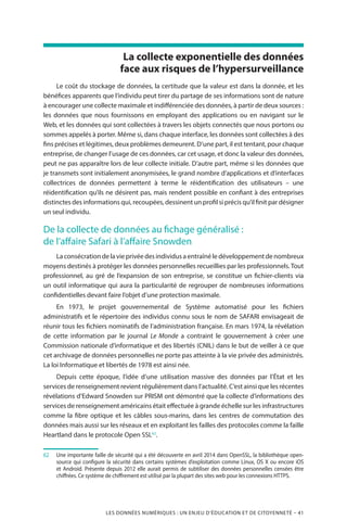 LES DONNÉES NUMÉRIQUES : UN ENJEU D’ÉDUCATION ET DE CITOYENNETÉ – 41
La collecte exponentielle des données
face aux risques de l’hypersurveillance
Le coût du stockage de données, la certitude que la valeur est dans la donnée, et les
bénéfices apparents que l’individu peut tirer du partage de ses informations sont de nature
à encourager une collecte maximale et indifférenciée des données, à partir de deux sources :
les données que nous fournissons en employant des applications ou en navigant sur le
Web, et les données qui sont collectées à travers les objets connectés que nous portons ou
sommes appelés à porter. Même si, dans chaque interface, les données sont collectées à des
fins précises et légitimes, deux problèmes demeurent. D’une part, il est tentant, pour chaque
entreprise, de changer l’usage de ces données, car cet usage, et donc la valeur des données,
peut ne pas apparaître lors de leur collecte initiale. D’autre part, même si les données que
je transmets sont initialement anonymisées, le grand nombre d’applications et d’interfaces
collectrices de données permettent à terme le réidentification des utilisateurs – une
réidentification qu’ils ne désirent pas, mais rendent possible en confiant à des entreprises
distinctes des informations qui, recoupées, dessinent un profil si précis qu’il finit par désigner
un seul individu.
De la collecte de données au fichage généralisé :
de l’affaire Safari à l’affaire Snowden
Laconsécrationdelavieprivéedesindividusaentraînéledéveloppementdenombreux
moyens destinés à protéger les données personnelles recueillies par les professionnels.Tout
professionnel, au gré de l’expansion de son entreprise, se constitue un fichier-clients via
un outil informatique qui aura la particularité de regrouper de nombreuses informations
confidentielles devant faire l’objet d’une protection maximale.
En 1973, le projet gouvernemental de Système automatisé pour les fichiers
administratifs et le répertoire des individus connu sous le nom de SAFARI envisageait de
réunir tous les fichiers nominatifs de l’administration française. En mars 1974, la révélation
de cette information par le journal Le Monde a contraint le gouvernement à créer une
Commission nationale d’informatique et des libertés (CNIL) dans le but de veiller à ce que
cet archivage de données personnelles ne porte pas atteinte à la vie privée des administrés.
La loi Informatique et libertés de 1978 est ainsi née.
Depuis cette époque, l’idée d’une utilisation massive des données par l’État et les
services de renseignement revient régulièrement dans l’actualité. C’est ainsi que les récentes
révélations d’Edward Snowden sur PRISM ont démontré que la collecte d’informations des
services de renseignement américains était effectuée à grande échelle sur les infrastructures
comme la fibre optique et les câbles sous-marins, dans les centres de commutation des
données mais aussi sur les réseaux et en exploitant les failles des protocoles comme la faille
Heartland dans le protocole Open SSL62
.
62		Une importante faille de sécurité qui a été découverte en avril 2014 dans OpenSSL, la bibliothèque open-
source qui configure la sécurité dans certains systèmes d’exploitation comme Linux, OS X ou encore iOS
et Android. Présente depuis 2012 elle aurait permis de subtiliser des données personnelles censées être
chiffrées. Ce système de chiffrement est utilisé par la plupart des sites web pour les connexions HTTPS.
 