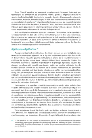 42 – Avis DU CONSEIL ÉCONOMIQUE, SOCIAL ET ENVIRONNEMENTAL
Selon Edward Snowden, les services de renseignement s’attaquent également aux
technologies de chiffrement. Le programme PRISM a permis à l’Agence nationale de
sécurité des États-Unis (NSA) de répertorier toutes les données détenues par les géants du
net (Facebook, Microsoft, Yahoo et Google) au nom de la loi antiterroriste (Patriot Act) et ce,
en contradiction du safe harbor63
négocié avec l’Union européenne qui encadre le transfert
international de données. Par ailleurs, M. Antonio CASILLI, lors de son audition au CESE, nous
indiquait que le gouvernement britannique pratiquait une surveillance à grande échelle de
toutes les personnes présentes sur le territoire du Royaume-Uni.
Mais ces révélations montrent aussi très clairement l’ambivalence de la surveillance
opérée qui tient à la fois de la lutte contre la criminalité organisée et de la lutte économique.
Elle montre aussi un changement radical dans l’approche de la surveillance liée à la capacité
de calcul disponible. On passe d’une surveillance ciblée en fonction de suspicions (à
l’ancienne) à une surveillance globale sans motif. Cette logique est celle du Big Data. On
amasse et on voit ce qui peut servir ultérieurement.
Big Data ou Big Brother ?
À proprement parler, la problématique des fichiers n’est pas née avec le Big Data, mais,
là encore, les innovations apportées par le Big Data ouvrent des perspectives de contrôle
et de surveillance nouvelles pour les institutions en charge de la sécurité intérieure ou
extérieure. Le Big Data pousse à une collecte indifférenciée et massive afin d’opérer des
traitements automatisés à des fins de prédiction et de profilage. Il pousse à recueillir des
données en volume, et à recueillir des données variées, de manière indistincte, dont la
finalité n’apparaît souvent pas au moment de la collecte. Parallèlement, les particuliers
peuvent être amenés à contribuer à cette collecte, pour profiter eux-mêmes des bénéfices
du Big Data, par exemple, en renvoyant à des applications de remise en forme des données
médicales les concernant qui, comparées aux données d’autres utilisateurs, permettront
une personnalisation des recommandations dispensées par l’automate. Les particuliers, en
un sens, collectent des volumes de données qui attirent la convoitise des entreprises privées
comme des institutions de sécurité.
L’interception et la surveillance des télécommunications, qu’elles soient réalisées dans
un cadre administratif, dans un cadre judiciaire, ou hors de tout cadre clair, n’est pas une
nouveauté. Mais, là encore, le Big Data apporte une innovation incrémentale double qui
encourage certaines institutions, américaines comme européennes, à amplifier leurs efforts
de surveillance, voire d’espionnage. Cette innovation est double et est liée aux possibilités
de prédiction et de profilage que permet le Big Data. Concrètement, il est devenu possible
voire souhaitable, aux yeux de certaines institutions, de se livrer à un espionnage massif et
sans distinction, et d’automatiser le traitement de ces données, afin, par exemple, de repérer
des corrélations qui pourraient être signifiantes dans le cadre d’une mission de surveillance
ou de prévention d’attaques terroristes.
Cette tentation de devenir Big Brother, grâce au Big Data, se heurte heureusement à
deux difficultés. Tout d’abord, cette collecte et ce traitement peuvent être en contradiction
avec les principes qui fondent nos démocraties. Ensuite, l’efficacité de cette collecte n’est
63		Le Safe Harbor est un cadre juridique où sont réunis les principes de la Sphère de sécurité (Safe Harbor)
permettant à une entreprise américaine de certifier qu’elle respecte la législation de l’Espace économique
européen (EEE) afin d’obtenir l’autorisation de transférer des données personnelles de l’Union européenne
vers les États-Unis.
 