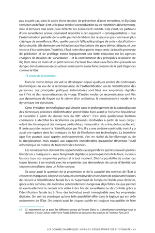 LES DONNÉES NUMÉRIQUES : UN ENJEU D’ÉDUCATION ET DE CITOYENNETÉ – 43
pas assurée car, dans le cadre d’une mission de prévention d’actes terroristes, le Big Data
conserve un défaut : il est utile pour prédire la reproduction ou les répétitions d’événements,
mais il demeure mal armé pour détecter les événements inédits. Cela étant, les partisans
d’une surveillance accrue pourraient répondre à cet argument « conséquentialiste » que
l’automatisation partielle de la veille permet de libérer des ressources pour un travail plus
classique de surveillance. Mais, quelle que soit l’efficacité pratique de cette « datafication »
de la sécurité, elle demeure une infraction aux législations des pays démocratiques, et une
entorse à leurs principes.Toutefois, il faut noter deux points importants : la double promesse
de prédiction et de profilage exerce logiquement une forte séduction sur les agences
chargées de missions de surveillance – et la concentration des principales ressources de
Big Data dans les mains d’un petit nombre d’acteurs tous situés aux États-Unis présente un
danger, dans la mesure où ces acteurs sont soumis à une forte pression de la part d’agences
comme la NSA.
❐❐ L’essor de la biométrie
Dans le même temps, on voit se développer depuis quelques années des techniques
biométriques en vue de la reconnaissance, de l’authentification ou de l’identification des
personnes. Les principales pratiques automatisées sont liées aux empreintes digitales
ou à l’iris et des reconnaissances du visage. D’autres modes de reconnaissance sont liés
aux dynamiques de frappe sur le clavier d’un ordinateur, la reconnaissance vocale et la
dynamique des signatures.
Cette évolution technologique qui s’inscrit dans le prolongement de la rationalisation
des techniques policières d’identification prend forme bien avant la Troisième République
et s’accélère à partir du dernier tiers du XIXe
siècle64
. C’est alors qu’Alphonse Bertillon
commence à identifier les récidivistes ou présumés récidivistes à partir de leurs corps  :
relevé des tatouages et des marques particulières, mensuration du crâne, de la coudée, etc.
Il tente aussi de recourir à l’identification par l’iris. Il y a une certaine continuité, mais il y a
aussi une rupture dans les pratiques du fait de l’évolution des technologies. La biométrie
(que l’on pourrait aussi appeler anthropométrie), c’est en réalité du bertillonnage ou de
la dactyloscopie, mais couplé aux capacités considérables qu’autorise désormais l’outil
informatique en matière de traitement des données.
Les conséquences doivent être appréhendées au regard de ce que les pouvoirs publics
font de ces « marqueurs ». Avec l’empreinte digitale se pose la question de la trace, car nous
laissons tous nos empreintes partout et à tout moment. D’où la possibilité de croiser ces
traces laissées à un endroit avec les empreintes des demandeurs de cartes d’identité qui
seraient centralisées dans un fichier unique.
Se pose aussi la question de la propension et de la capacité des services de l’État à
croiser ces marqueurs. On peut ici évoquer la tentative des institutions de police américaines
de recourir à l’identification faciale lors du Superbowl de Tampa en Floride pour détecter,
grâce à des caméras, des individus potentiellement dangereux déjà fichés. Ce que permet
ici éventuellement le recours à la vidéo à des fins de surveillance ou de contrôle grâce à
l’identification faciale (et à l’insu des individus) serait inimaginable avec les empreintes
digitales. On voit les avantages qu’une telle possibilité offre dans la logique qui est celle
notamment de l’État. On perçoit aussi les risques qu’elle est toujours susceptible de faire
64		Cf. notamment sur ce point les différents travaux de Vincent Denis in L’identification biométrique sous la
direction d’Ayse Ceyhan et de Pierre Piazza. Éditions de la Maison des sciences de l’homme. Paris 2011
 