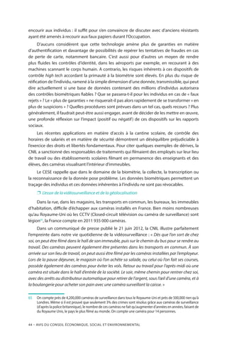 44 – Avis DU CONSEIL ÉCONOMIQUE, SOCIAL ET ENVIRONNEMENTAL
encourir aux individus : il suffit pour s’en convaincre de discuter avec d’anciens résistants
ayant été amenés à recourir aux faux papiers durant l’Occupation.
D’aucuns considèrent que cette technologie amène plus de garanties en matière
d’authentification et davantage de possibilités de repérer les tentatives de fraudes en cas
de perte de carte, notamment bancaire. C’est aussi pour d’autres un moyen de rendre
plus fluides les contrôles d’identité, dans les aéroports par exemple, en recourant à des
machines scannant le corps humain. A contrario, les risques inhérents à ces dispositifs de
contrôle high tech accordant la primauté à la biométrie sont élevés. En plus du risque de
réification de l’individu, ramené à la simple dimension d’une donnée, transmissible, qui peut
dire actuellement si une base de données contenant des millions d’individus autorisera
des contrôles biométriques fiables ? Que se passera-t-il pour les individus en cas de « faux
rejets » ? Le « plus de garanties » ne risquerait-il pas alors rapidement de se transformer « en
plus de suspicions » ? Quelles procédures sont prévues dans un tel cas, quels recours ? Plus
généralement, il faudrait peut-être aussi engager, avant de décider de les mettre en œuvre,
une profonde réflexion sur l’impact (positif ou négatif) de ces dispositifs sur les rapports
sociaux.
Les récentes applications en matière d’accès à la cantine scolaire, de contrôle des
horaires de salariés et en matière de sécurité démontrent un déséquilibre préjudiciable à
l’exercice des droits et libertés fondamentaux. Pour citer quelques exemples de dérives, la
CNIL a sanctionné des responsables de traitements qui filmaient des employés sur leur lieu
de travail ou des établissements scolaires filmant en permanence des enseignants et des
élèves, des caméras visualisant l’intérieur d’immeubles.
Le CESE rappelle que dans le domaine de la biométrie, la collecte, la transcription ou
la reconnaissance de la donnée pose problème. Les données biométriques permettent un
traçage des individus et ces données inhérentes à l’individu ne sont pas révocables.
❐❐ L’essor de la vidéosurveillance et de la géolocalisation
Dans la rue, dans les magasins, les transports en commun, les bureaux, les immeubles
d’habitation, difficile d’échapper aux caméras installés en France. Bien moins nombreuses
qu’au Royaume-Uni où les CCTV (Closed-circuit télévision ou caméra de surveillance) sont
légion65
, la France compte en 2011 935 000 caméras.
Dans un communiqué de presse publié le 21 juin 2012, la CNIL illustre parfaitement
l’empreinte dans notre vie quotidienne de la vidéosurveillance : « Dès que l’on sort de chez
soi, on peut être filmé dans le hall de son immeuble, puis sur le chemin du bus pour se rendre au
travail. Des caméras peuvent également être présentes dans les transports en commun. À son
arrivée sur son lieu de travail, on peut aussi être filmé par les caméras installées par l’employeur.
Lors de la pause déjeuner, le magasin où l’on achète sa salade, ou celui où l’on fait ses courses,
possède également des caméras pour éviter les vols. Retour au travail pour l’après-midi où une
caméra est située dans le hall d’entrée de la société. Le soir, même chemin pour rentrer chez soi,
avec des arrêts au distributeur automatique pour retirer de l’argent, sous l’œil d’une caméra, et à
la boulangerie pour acheter son pain avec une caméra surveillant la caisse. »
65		On compte près de 4,200,000 caméras de surveillance dans tous le Royaume-Uni et près de 500,000 rien qu’à
Londres. Même si il est prouvé que seulement 3% des crimes sont résolus grâce aux caméras de surveillance
(d’après la police britannique), le nombre de ces caméras ne fait qu’augmenter d’années en années, faisant de
du Royaume Unis, le pays le plus filmé au monde. On compte une caméra pour 14 personnes.
 