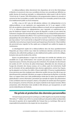 LES DONNÉES NUMÉRIQUES : UN ENJEU D’ÉDUCATION ET DE CITOYENNETÉ – 45
La vidéosurveillance relève directement des dispositions de la loi dite Informatique
et libertés, et concerne la mise sous surveillance de lieux non accessible par définition au
public (bureau de travail par exemple). La vidéoprotection relève quant à elle de l’article
10 de la loi du 21 janvier 1995 d’Orientation et de programmation relative à la sécurité, et
concerne les lieux accessibles au public (hall d’entrée d’un immeuble, portail d’une école,
d’un établissement public ou d’une entreprise).
La CNIL a reçu en 2011 plus de 360 plaintes relatives à la vidéoprotection et à la
vidéosurveillance, ce qui représente une augmentation de 32 % par rapport à 2010.
60 % de ces plaintes concernaient la vidéosurveillance au travail, soit une augmentation de
13 %. La vidéosurveillance ou vidéoprotection, pour reprendre un euphémisme qui a
pour fin d’atténuer l’aspect intrusif de ce genre de dispositif, a suscité, au sein même des
institutions chargées de la sécurité publique, des débats. Est-ce un dispositif de prévention ?
Ou une aide à la résolution des affaires ? Est-ce qu’il n’encourage pas un simple déplacement
géographique des actes délictueux, hors de la zone couverte ? Est-ce que ce dispositif n’est
pas trop coûteux ? Car le coût réel de ce dispositif ne tient pas seulement à son installation
matérielle,maissurtoutauxmoyenshumainsqu’ilrequiertpourfonctionner :ilfautmobiliser
des personnels pour regarder les flux captés par ce dispositif sans oublier les équipes de
maintenance.
Le développement rapide de la vidéosurveillance dans des lieux quotidiennement
fréquentés par chacun d’entre nous induit de nombreuses données conservées par des
entreprises, des collectivités publiques ou des établissements publics comme les collèges,
les lycées mais aussi les écoles et les crèches.
Quant à la géolocalisation, il s’agit d’un outil majeur de contrôle des individus et la
sensibilité de ce type d’informations n’est souvent pas perçue par les utilisateurs. Son
importance peut, à l’inverse, être perçue par des institutions. Par exemple, lors des émeutes
de Londres de 2011, les forces de police britanniques, débordées lors des émeutes par
l’usage des émeutiers des réseaux sociaux, ont su utiliser, après les événements, l’oubli
par les émeutiers de leur géolocalisation dans diverses applications, comme Four Square,
qui les plaçaient sur les lieux d’un délit, à l’heure dudit délit. À l’inverse, la géolocalisation
d’une personne peut être employée pour déterminer qu’elle n’est pas chez elle et que son
domicile peut être cambriolé. Cela étant, ces usages ne relèvent pas du Big Data. Là où le Big
Data a un rapport direct avec cette problématique réside dans la valeur que représente la
géolocalisation comme information, permettant par exemple de repérer des phénomènes
et des corrélations dans les transports urbains, et de piloter de manière plus fine la gestion
de ces transports, en termes d’horaires, de moyens matériels et de moyens humains. Même
anonymisée, cette information reste sensible et elle demeure, par recoupement, un outil
aisé de réidentification de l’individu.
Vie privée et protection des données personnelles
72% des Français pensent que le numérique a un effet négatif sur la vie privée (Sondage
TNS-Sofres 2ème
édition mars 2014). Ce constat révélé par la deuxième édition du Baromètre
Inria pose la question de la responsabilité des Français face au numérique. Mais qui est
responsable de la protection et du respect de nos vies privées ?
 