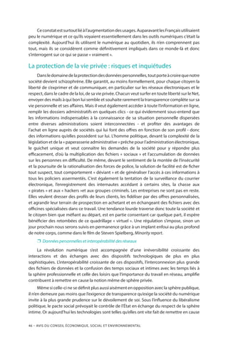 46 – Avis DU CONSEIL ÉCONOMIQUE, SOCIAL ET ENVIRONNEMENTAL
Ceconstatestsurtoutliéàl’augmentationdesusages.AuparavantlesFrançaisutilisaient
peu le numérique et ce qu’ils voyaient essentiellement dans les outils numériques c’était la
complexité. Aujourd’hui ils utilisent le numérique au quotidien, ils n’en comprennent pas
tout, mais ils se considèrent comme définitivement impliqués dans ce monde-là et donc
s’interrogent sur ce qui se passe « vraiment ».
La protection de la vie privée : risques et inquiétudes
Dansledomainedelaprotectiondesdonnéespersonnelles,toutporteàcroirequenotre
société devient schizophrène. Elle garantit, au moins formellement, pour chaque citoyen la
liberté de s’exprimer et de communiquer, en particulier sur les réseaux électroniques et le
respect, dans le cadre de la loi, de sa vie privée. Chacun veut surfer en toute liberté sur le Net,
envoyer des mails à qui bon lui semble et souhaite rarement la transparence complète sur sa
vie personnelle et ses affaires. Mais il veut également accéder à toute l’information en ligne,
remplir les dossiers administratifs en quelques clics - ce qui évidemment sous-entend que
les informations indispensables à la connaissance de sa situation personnelle dispersées
entre diverses administrations soient interconnectées - et profiter des avantages de
l’achat en ligne auprès de sociétés qui lui font des offres en fonction de son profil - donc
des informations qu’elles possèdent sur lui. L’homme politique, devant la complexité de la
législation et de la « paperasserie administrative » prêche pour l’administration électronique,
le guichet unique et veut connaître les demandes de la société pour y répondre plus
efficacement, d’où la multiplication des fichiers « sociaux » et l’accumulation de données
sur les personnes en difficulté. De même, devant le sentiment de la montée de l’insécurité
et la poursuite de la rationalisation des forces de police, la solution de facilité est de ficher
tout suspect, tout comportement « déviant » et de généraliser l’accès à ces informations à
tous les policiers assermentés. C’est également la tentation de la surveillance du courrier
électronique, l’enregistrement des internautes accédant à certains sites, la chasse aux
« pirates » et aux « hackers »et aux groupes criminels. Les entreprises ne sont pas en reste.
Elles veulent dresser des profils de leurs clients, les fidéliser par des offres personnalisées,
et agrandir leur terrain de prospection en achetant et en échangeant des fichiers avec des
officines spécialisées dans ce travail. Une tendance lourde traverse donc toute la société et
le citoyen bien que méfiant au départ, est en partie consentant car quelque part, il espère
bénéficier des retombées de ce quadrillage « virtuel ». Une régulation s’impose, sinon un
jour prochain nous serons suivis en permanence grâce à un implant enfoui au plus profond
de notre corps, comme dans le film de Steven Spielberg, Minority report.
❐❐ Données personnelles et interopérabilité des réseaux
La révolution numérique s’est accompagnée d’une irréversibilité croissante des
interactions et des échanges avec des dispositifs technologiques de plus en plus
sophistiquées. L’interopérabilité croissante de ces dispositifs, l’interconnexion plus grande
des fichiers de données et la confusion des temps sociaux et intimes avec les temps liés à
la sphère professionnelle et celle des loisirs que l’importance du travail en réseau, amplifie
contribuent à remettre en cause la notion même de sphère privée.
Même si celle-ci ne se définit plus aussi aisément en opposition avec la sphère publique,
il n’en demeure pas moins que l’exigence de transparence qu’exige la société du numérique
invite à la plus grande prudence sur le dévoilement de soi. Sous l’influence du libéralisme
politique, le pacte social prévoyait le contrôle de l’État en échange du respect de la sphère
intime. Or aujourd’hui les technologies sont telles qu’elles ont vite fait de remettre en cause
 