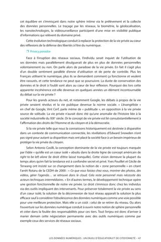 LES DONNÉES NUMÉRIQUES : UN ENJEU D’ÉDUCATION ET DE CITOYENNETÉ – 47
cet équilibre en s’immisçant dans notre sphère intime via le prélèvement et la collecte
des données personnelles. Le traçage par les réseaux, la biométrie, la géolocalisation,
les nanotechnologies, la vidéosurveillance participent d’une mise en visibilité publique
d’informations qui relèvent du domaine privé.
Cette évolution technologique conduit à replacer la protection de la vie privée au cœur
des réflexions de la défense des libertés à l’ère du numérique.
❐❐ Privacy paradox
Face à l’irruption des réseaux sociaux, l’individu serait inquiet de l’utilisation de
ses données mais parallèlement divulguerait de plus en plus de données personnelles
volontairement ou non. On parle alors de paradoxe de la vie privée. En fait il s’agit plus
d’un double sentiment parallèle d’envie d’utilisation et de perte de contrôle. Plus les
Français utilisent le numérique, plus ils se demandent comment ça fonctionne et veulent
être rassurés, et cette tendance ne peut que se poursuivre. La durée de conservation des
données et le droit à l’oubli sont alors au cœur de leur réflexion. Pourquoi des lors cette
apparente incohérence est-elle devenue en quelques années un élément incontournable
du débat sur la vie privée ?
Pour les grands acteurs du net, et notamment Google, les débats à propos de la vie
privée seraient révolus et la vie publique devenue la norme sociale. «  L’évangéliste  »
en chef de Google, Vint Cerf, parle même de « publitude », en opposition à la vie privée
source de solitude. La vie privée n’aurait donc été qu’une anomalie de l’histoire liée à la
société industrielle du XIXe
siècle. Or le concept de vie privée est lié consubstantiellement à
l’affirmation des droits de l’Homme et du citoyen et à la démocratie.
Si la vie privée telle que nous la connaissons historiquement est destinée à disparaître
dans un contexte de communication connectée, les révélations d’Edward Snowden n’ont
pas signé pour autant sa disparition mais ont placé la société face à un besoin impérieux de
protéger la vie privée du citoyen.
Selon Antonio Casilli, la conception dominante de la vie privée est toujours marquée
par l’idée « qu’elle est un cœur isolé » absolu dans la droite ligne de concept américain de
right to be left alone (le droit d’être laissé tranquille). Cette vision demeure la plupart du
temps alors qu’en fait la tendance est à confondre secret et privé. Yves Pouillet et Cécile de
Terwang ont insisté sur ce changement dans la notion de « zone personnelle » en citant
l’arrêt Rotaru de la CEDH de 2000 : « Ce que vous faisiez chez vous, montrer des photos, des
vidéos, gérer l’agenda… se retrouve dans le cloud. Cela reste personnel mais nécessite des
acteurs techniques intermédiaires. » En d’autres termes, le développement technique opère
une gestion fonctionnelle de notre vie privée. Le droit s’immisce donc chez les individus
via des outils impliquant des intervenants. Pour préserver totalement la vie privée au sens
d’un cœur isolé, la solution de la déconnexion de tout réseau apparaît la solution la plus
efficace sauf à considérer l’obsolescence des données numériques comme une voie possible
pour une meilleure protection. Mais elle a un coût : celui de se retirer du réseau. Ou alors
l’ouverture sur les données numérique conduit à ouvrir notre notion de sphère personnelle
et créer dans la foulée des responsabilités pour ces tiers. Tout l’enjeu est donc d’arriver à
marier demain cette négociation permanente avec des outils numériques comme par
exemple ceux des services de réseaux sociaux.
 
