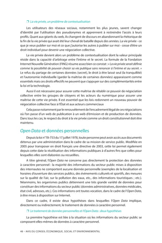 48 – Avis DU CONSEIL ÉCONOMIQUE, SOCIAL ET ENVIRONNEMENTAL
❐❐ La vie privée, un problème de contextualisation
Les utilisateurs des réseaux sociaux, notamment les plus jeunes, savent changer
d’identité par l’utilisation des pseudonymes et apprennent à restreindre l’accès à leurs
profils. Quant aux géants du web, ils changent de discours en abandonnant la rhétorique de
la fin de la vie privée qui avait été leur cheval de bataille depuis des années. La vie privée - ce
que je veux publier sur moi et ce que j’autorise les autres à publier sur moi - cesse d’être un
droit individuel pour devenir une négociation collective.
La vie privée devient alors un problème de contextualisation dont la valeur principale
réside dans la capacité d’arbitrage entre l’intime et le secret. La formule de la Fondation
Internet Nouvelle Génération (FING) résume assez bien ce constat : « Lavieprivéeseraitdéfinie
comme la possibilité de pouvoir choisir sa vie publique sans renoncer à l’intime et au secret. »
Le refus du partage de certaines données (secret), le droit à être laissé seul (la tranquillité)
et l’autonomie individuelle (garder la maîtrise de certaines données) apparaissent comme
essentiels mais ces droits effectifs ne peuvent que s’appuyer sur des complémentarités entre
la loi et la technologie.
Aussi il est nécessaire pour assurer cette maîtrise de rétablir ce pouvoir de négociation
collective entre les groupes de citoyens et les acteurs du numérique pour assurer une
maîtrise de cette vie privée. Il est essentiel que les lois redonnent un nouveau pouvoir de
négociation collective face à l’État et aux acteurs commerciaux
Celapassenotammentparlerenouvèlementdel’encadrementlégaldecesnégociations
où l’on passe d’un web de publication à un web d’émission et de production de données.
Dans tous les cas, le respect du droit à la vie privée comme un droit constitutionnel doit être
maintenu.
Open Data et données personnelles
Depuislaloin°78-753du17juillet1978,toutepersonnepeutavoiraccèsauxdocuments
détenus par une administration dans le cadre de sa mission de service public. Modifiée en
2005 pour transposer en droit français une directive de 2003, cette loi permet également
depuis cette date la réutilisation des informations publiques à d’autres fins que celles pour
lesquelles elles sont élaborées ou recueillies.
A titre général, l’Open Data ne concerne pas directement la protection des données
à caractère personnel : la majorité des informations du secteur public mises à disposition
des internautes ne comportent aucune donnée personnelle (exemples de la localisation et
horaires d’ouverture des services publics, des évènements culturels et sportifs, des mesures
sur la qualité de l’air, sur la pollution des eaux, etc., des informations touristiques ; etc.).
Néanmoins, les organismes publics détiennent une très grande variété de données pour
constituer des informations du secteur public (données administratives, données médicales,
état civil, adresses, etc.). Ces informations ont toutes vocation, dans le cadre de l’Open Data,
à être mises à disposition sur Internet.
Dans ce cadre, il existe deux hypothèses dans lesquelles l’Open Data implique,
directement ou indirectement, le traitement de données à caractère personnel.
❐❐ Le traitement de données personnelles et l’Open Data : deux hypothèses
La première hypothèse est liée à la situation où les informations du secteur public se
composent elles-mêmes de données à caractère personnel.
 