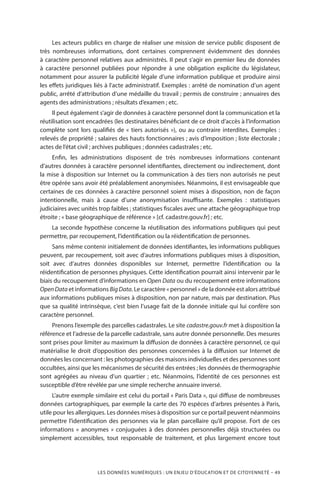 LES DONNÉES NUMÉRIQUES : UN ENJEU D’ÉDUCATION ET DE CITOYENNETÉ – 49
Les acteurs publics en charge de réaliser une mission de service public disposent de
très nombreuses informations, dont certaines comprennent évidemment des données
à caractère personnel relatives aux administrés. Il peut s’agir en premier lieu de données
à caractère personnel publiées pour répondre à une obligation explicite du législateur,
notamment pour assurer la publicité légale d’une information publique et produire ainsi
les effets juridiques liés à l’acte administratif. Exemples : arrêté de nomination d’un agent
public, arrêté d’attribution d’une médaille du travail ; permis de construire ; annuaires des
agents des administrations ; résultats d’examen ; etc.
Il peut également s’agir de données à caractère personnel dont la communication et la
réutilisation sont encadrées (les destinataires bénéficiant de ce droit d’accès à l’information
complète sont lors qualifiés de « tiers autorisés »), ou au contraire interdites. Exemples :
relevés de propriété ; salaires des hauts fonctionnaires ; avis d’imposition ; liste électorale ;
actes de l’état civil ; archives publiques ; données cadastrales ; etc.
Enfin, les administrations disposent de très nombreuses informations contenant
d’autres données à caractère personnel identifiantes, directement ou indirectement, dont
la mise à disposition sur Internet ou la communication à des tiers non autorisés ne peut
être opérée sans avoir été préalablement anonymisées. Néanmoins, il est envisageable que
certaines de ces données à caractère personnel soient mises à disposition, non de façon
intentionnelle, mais à cause d’une anonymisation insuffisante. Exemples : statistiques
judiciaires avec unités trop faibles ; statistiques fiscales avec une attache géographique trop
étroite ; « base géographique de référence » [cf. cadastre.gouv.fr] ; etc.
La seconde hypothèse concerne la réutilisation des informations publiques qui peut
permettre, par recoupement, l’identification ou la réidentification de personnes.
Sans même contenir initialement de données identifiantes, les informations publiques
peuvent, par recoupement, soit avec d’autres informations publiques mises à disposition,
soit avec d’autres données disponibles sur Internet, permettre l’identification ou la
réidentification de personnes physiques. Cette identification pourrait ainsi intervenir par le
biais du recoupement d’informations en Open Data ou du recoupement entre informations
OpenData et informations BigData. Le caractère « personnel » de la donnée est alors attribué
aux informations publiques mises à disposition, non par nature, mais par destination. Plus
que sa qualité intrinsèque, c’est bien l’usage fait de la donnée initiale qui lui confère son
caractère personnel.
Prenons l’exemple des parcelles cadastrales. Le site cadastre.gouv.fr met à disposition la
référence et l’adresse de la parcelle cadastrale, sans autre donnée personnelle. Des mesures
sont prises pour limiter au maximum la diffusion de données à caractère personnel, ce qui
matérialise le droit d’opposition des personnes concernées à la diffusion sur Internet de
données les concernant : les photographies des maisons individuelles et des personnes sont
occultées, ainsi que les mécanismes de sécurité des entrées ; les données de thermographie
sont agrégées au niveau d’un quartier ; etc. Néanmoins, l’identité de ces personnes est
susceptible d’être révélée par une simple recherche annuaire inversé.
L’autre exemple similaire est celui du portail « Paris Data », qui diffuse de nombreuses
données cartographiques, par exemple la carte des 70 espèces d’arbres présentes à Paris,
utile pour les allergiques. Les données mises à disposition sur ce portail peuvent néanmoins
permettre l’identification des personnes via le plan parcellaire qu’il propose. Fort de ces
informations « anonymes » conjuguées à des données personnelles déjà structurées ou
simplement accessibles, tout responsable de traitement, et plus largement encore tout
 