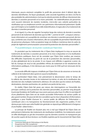 50 – Avis DU CONSEIL ÉCONOMIQUE, SOCIAL ET ENVIRONNEMENTAL
internaute, pourra aisément compléter le profil des personnes dont il détient déjà des
données identifiantes. De façon paradoxale, cette seconde hypothèse est donc à la fois la
plus probable (les administrations n’ont pas la volonté première de diffuser directement des
données à caractère personnel) et la moins prévisible : les réidentifications de personnes
vont souvent intervenir de manière incidente, c’est-à-dire sans volonté particulière du
réutilisateur qui va simplement enrichir son patrimoine informationnel préexistant. Quelle
que soit l’origine ou la modalité d’une telle réidentification, il s’agira alors d’un traitement de
données à caractère personnel.
A cet égard, il y a lieu de rappeler l’acception large des notions de donnée à caractère
personnel et de traitement de données que la CNIL66
, comme le G2967
, a toujours retenus :
toute information est susceptible de constituer une donnée à caractère personnel, dès lors
que, combinée avec d’autres informations, elle est susceptible de permettre l’identification
de personnes physiques. Cette acceptation large est d’ailleurs maintenue dans le cadre du
projet de règlement communautaire concernant la protection des données personnelles68
.
❐❐ Les problématiques « de vie privée » soulevées par l’Open Data
En postulant que les traitements liés à l’Open Data impliquent la mise en œuvre de
traitements de données à caractère personnel, et la mise à disposition et à la réutilisation
d’informations publiques, force est de constater que l’Open Data soulève, par essence,
des difficultés importantes du point de vue de la protection des données personnelles,
et plus globalement de la vie privée. Si ces risques sont difficiles à apprécier a priori, du
fait du manque de recul et des possibilités infinies de traitement et de retraitement des
informations publiques, il n’en demeure pas moins pour le CESE qu’il est nécessaire de les
anticiper.
La seconde difficulté majeure cristallisée par l’Open Data est de raisonner en termes de
collecte et de traitement alors qu’est en cause la réutilisation.
Ce qu’introduit l’Open Data, c’est précisément la déconnexion entre le temps de
la collecte des données brutes et du traitement lui-même, et celui de la réutilisation des
données lors des multiples traitements ultérieurs. On voit alors que les notions de finalités,
destinataires, données pertinentes, etc. perdent une partie de leur sens.
En réalité, l’Open Data fait peser, par nature, des interrogations sur l’ensemble des
principes cardinaux de la protection des données personnelles, au premier rang desquels
le principe fondateur de finalité que nous avons parcouru plus haut. En effet, le seul objectif
d’une plateforme Open Data est de rendre accessible l’information du secteur public au
plus grand nombre. On pourrait dès lors considérer que la mise à disposition d’informations
publiques a pour finalité d’assurer le «  service public de diffusion de l’information  »,
contribuant ainsi à la transparence du fonctionnement des organismes publics. Il n’en
demeure pas moins que cette finalité très générale ne répond que difficilement à l’exigence
d’une finalité « déterminée ».
Le principe de finalité est d’autant plus mis à mal que l’objectif de l’Open Data est
précisément d’alimenter des traitements de réutilisation in(dé)finie. Ces traitements seront
en effet développés au gré des innovations que les données ouvertes ne manqueront pas
de susciter auprès de leurs lecteurs. Les finalités espérées par le mouvement de l’Open Data
66		Commission Nationale de l’Informatique et des libertés
67		Groupement des CNILs européennes
68		Le rapport du parlementaire européen ALBRECHT confirme la nécessité de maintenir une telle définition large
 