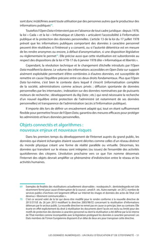 LES DONNÉES NUMÉRIQUES : UN ENJEU D’ÉDUCATION ET DE CITOYENNETÉ – 51
sont donc in(dé)finies avant toute utilisation par des personnes autres que le producteur des
informations publiques69
.
Toutefois l’OpenDatan’intervient pas en l’absence de tout cadre juridique : depuis 1978,
la loi « Cada » et la loi « Informatique et Libertés » articulent l’accessibilité à l’information
publique et la protection des données personnelles. L’article 13 de la loi du 17 juillet 1978
prévoit que les informations publiques comportant des données à caractère personnel
peuvent être réutilisées si l’intéressé y a consenti, ou si l’autorité détentrice est en mesure
de les rendre anonymes ou encore, à défaut d’anonymisation, si une disposition législative
ou règlementaire le permet70
. Elle précise aussi que cette réutilisation est subordonnée au
respect des dispositions de la loi n°78-17 du 6 janvier 1978 dite « Informatique et libertés ».
Cependant, la révolution technique et le changement d’échelle introduits par l’Open
Data modifient la donne. Le volume des informations accessibles en Open Data sur support
aisément exploitable permettant d’être combinées à d’autres données, est susceptible de
remettre en cause l’équilibre précaire entre ces deux droits fondamentaux. Plus que l’Open
Data lui-même, c’est bien le contexte dans lequel il s’inscrit (informatisation complète
de la société, administrations comme acteurs privés ; diffusion spontanée de données
personnelles par les internautes ; indexation sur des données nominatives par de puissants
moteurs de recherche ; développement du Big Data ; etc.) qui rend nécessaire la recherche
d’un nouvel équilibre entre protection de l’administré (et notamment de ses données
personnelles) et transparence de l’administration (accès à l’information publique).
Il importe dès lors de définir un encadrement adapté qui, tout en étant suffisamment
flexible pour permettre l’essor de l’Open Data, garantira des mesures efficaces pour protéger
les administrés et leurs données personnelles.
Objets connectés et algorithmes :
nouveaux enjeux et nouveaux risques
Dans les premiers temps du développement de l’Internet auprès du grand public, les
données qui étaient échangées étaient souvent décrites comme celles d’un réseau distinct
du monde physique créant une forme de réalité parallèle ou virtuelle. Désormais, les
données qui transitent sur le réseau sont intégrées (ou issues) de l’ensemble des activités
quotidiennes des citoyens. L’évolution prochaine vers ce que l’on nomme désormais
l’Internet des objets devrait amplifier ce phénomène d’indistinction entre le réseau et les
activités humaines.
69		Exemples de finalités des réutilisations actuellement observables : nosdeputes.fr ; dentistedegarde.net (site
récemment fermé pour cause d’interruption de la source) ; ameli.fr ; etc. Autre exemple : en 2012, nombre de
services publics d’archives ont largement diffusé sur Internet les images et données des actes de l’état civil
devenus « librement communicables ».
70		C’est ce second volet de la loi qui devra être modifié pour le rendre conforme à la nouvelle directive de
2013/37/UE du 26 juin 2013 modifiant la directive 2003/98/CE concernant la réutilisation d’informations
détenues par le secteur public. La nouvelle directive ne remet pas en cause ce principe, bien au contraire. Elle
écarte en effet explicitement du droit à réutilisation les documents dont l’accès est exclu ou limité pour des
motifs de protection des données à caractère personnel ou dont la réutilisation a été définie par la loi interne
de l’Etat membre comme incompatible avec la législation protégeant les données à caractère personnel. Les
Etats membres de l’Union Européenne disposent d’un délai de deux ans pour transposer cette directive.
 
