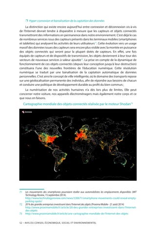 52 – Avis DU CONSEIL ÉCONOMIQUE, SOCIAL ET ENVIRONNEMENTAL
❐❐ Hyper-connexion et banalisation de la captation des données
La distinction qui existe encore aujourd’hui entre connexion et déconnexion vis-à-vis
de l’Internet devrait tendre à disparaître à mesure que les capteurs et objets connectés
transmettront des informations en permanence dans notre environnement. C’est déjà le cas
de nombreux services issus des capteurs présents dans les terminaux mobiles (smartphones
et tablettes) qui analysent les activités de leurs utilisateurs71
. Cette évolution vers un usage
massif des données issues des capteurs sera encore plus visible avec la montée en puissance
des objets connectés qui seront pour la plupart dotés de capteurs. En effet, une fois
équipés de capteurs et de dispositifs de transmission, les objets deviennent à leur tour des
vecteurs de nouveaux services à valeur ajoutée72
. La prise en compte de la dynamique de
fonctionnement de ces objets connectés (depuis leur conception jusqu’à leur destruction)
constituera l’une des nouvelles frontières de l’éducation numérique. Cette révolution
numérique se traduit par une banalisation de la captation automatique de données
personnelles. C’est ainsi le concept de ville intelligente, où le domaine des transports repose
sur une géolocalisation permanente des individus, afin de répondre aux besoins de chacun
et conduire une politique de développement durable au profit du bien commun.
La numérisation de nos activités humaines n’a dès lors plus de limites. Elle peut
concerner notre voiture, nos appareils électroménagers mais également notre corps et ce
que nous en faisons.
Cartographie mondiale des objets connectés réalisée par le moteur Shodan73
71		Les mouvements des smartphones pourraient révéler aux automobilistes les emplacements disponibles (MIT
Technology Review, 15 septembre 2014).
		http://www.technologyreview.com/news/530671/smartphone-movements-could-reveal-empty-
parking-spots/
72		20 % des grandes entreprises investissent dans l’Internet des objets (Proxima Mobile - 21 août 2014)
		http://www.proximamobile.fr/article/20-des-grandes-entreprises-investissent-dans-l’Internet-
des-objets
73		http://www.proximamobile.fr/article/une-cartographie-mondiale-de-l’Internet-des-objets
 