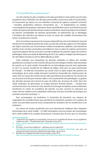 LES DONNÉES NUMÉRIQUES : UN ENJEU D’ÉDUCATION ET DE CITOYENNETÉ – 53
❐❐ Du quantified self au système de santé74
L’un des champs les plus complexes et les plus prometteurs mais parfois aussi les plus
inquiétants dans l’utilisation des données personnelles concerne la santé et la prévention.
Ce mouvement qui repose sur une utilisation croissante de capteurs corporels connectés
– bracelets, podomètres, balances, tensiomètres, etc. – et d’applications sur mobiles,
s’accompagnent de pratiques volontaires d’auto-quantification qui se caractérisent par des
modes de captures de données de plus en plus automatisés, et par le partage et la circulation
de volumes considérables de données personnelles. Un phénomène qui se développe
à l’initiative des individus eux-mêmes et aussi, en raison des modèles économiques des
acteurs investissant ce marché.
Ainsi, la montée en puissance de nouveaux dispositifs de suivi et de diagnostic pourrait
transformer l’ensemble du système de santé. La chute des coûts des capteurs et l’articulation
des objets connectés avec les terminaux mobiles (smartphones, tablettes, voire bientôt les
lunettes et les montres connectées) permettent la mise en place de capteurs permanents
auprès des patients afin de suivre leurs activités et détecter les premiers signes de certaines
pathologies. Selon une étude de Bloomberg de 2013, les capteurs intégrés devraient passer
de 100 millions d’unités en 2014 à 2800 milliards en 2020.
Cette évolution vers l’acquisition de données médicales au détour des activités
quotidiennes constitue l’un des marchés clés pour les technologies mobiles. Selon les études
de marché sur la santé mobile, l’ensemble de ces technologies pourrait ainsi représenter
en 2017 un marché mondial de 26 milliards de dollars, dont plus du quart proviendrait
de l’Europe75
. Au-delà des innovations qui seront mises en place auprès des patients, les
technologies de la santé mobile devraient transformer l’ensemble des infrastructures de
santé. Ainsi au niveau des centres de soin elles permettront de transformer les missions de
ces structures à la fois pour orienter celles-ci vers la prévention des pathologies. La gestion
des données pourrait ainsi devenir le cœur de métier des structures de santé. Ainsi, Éric
Topol, professeur de génomique au Scripps Research Institute déclare  : «  Excepté pour
certaines fonctions clés comme les soins intensifs et la chirurgie, les hôpitaux seront entièrement
transformés en centres de surveillance des données. Les gens souriront en repensant aux
visites chez leur médecin avec le légendaire stéthoscope ainsi que l’ensemble des pratiques qui
existaient avant l’ère numérique76
 ».
Pour accompagner ces évolutions, il conviendra de permettre aux citoyens de
s’approprier les nouvelles formes que prendront les institutions sanitaires et le système de
santé. Leur permettre aussi de mieux comprendre les évolutions de nos sociétés face à ces
évolutions.
Les acteurs du secteur prudentiel sont aussi directement impliqués dans l’équation
économique de la santé mobile77
. En effet l’articulation entre les acteurs des technologies
de la santé mobile et les sociétés d’assurances a d’autant plus de sens que ces nouveaux
74	 « Aujourd’hui nous appelons ces technologies “mesure de soi” (quantified self) demain nous les appellerons
“système de santé” » « The Body-Data Craze » (Newsweek, 26 juin 2013).
75		http://research2guidance.com/the-market-for-mhealth-app-services-will-reach-26-billion-
by-2017/
76		Eric Topol, « On the Future of Medicine » – Wall Street Journal 7 juillet 2014.
		http://online.wsj.com/articles/eric-topol-on-the-future-of-medicine-1404765024, voir aussi son
ouvrage The Creative Destruction of Medicine (Ed. Basic Books - janvier 2012).
77		Wearable Tech Is Plugging Into Health Insurance (Forbes, 19 juin 2014).
		http://www.forbes.com/sites/parmyolson/2014/06/19/wearable-tech-health-insurance/
 
