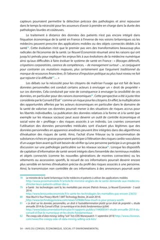 54 – Avis DU CONSEIL ÉCONOMIQUE, SOCIAL ET ENVIRONNEMENTAL
capteurs pourraient permettre la détection précoce des pathologies et ainsi repousser
dans le temps la nécessité pour les assureurs d’avoir à prendre en charge dans la durée des
pathologies lourdes et coûteuses.
Le traitement à distance des données des patients n’est pas encore intégré dans
l’équation économique de la santé en France à l’inverse de nos voisins britanniques où les
médecins peuvent prescrire des applications mobiles ou des objets connectés dédiés à la
santé78
. Cette évolution n’est que le premier pas vers des transformations beaucoup plus
radicales de l’économie de la santé. Le Nouvel Économiste résumait ainsi les raisons qui ont
jusqu’ici prévalu pour expliquer les enjeux liés à aux évolutions de la médecine numérique
ainsi qu’aux difficultés à faire évoluer le système de santé en France : « Blocages défensifs,
crispations corporatistes, carence de compétences, – de management surtout –, se conjuguent
pour contrarier ces mutations majeures, plus certainement que l’argument traditionnel du
manque de ressources financières. Et l’absence d’impulsion politique au plus haut niveau ne fait
que rajouter à la difficulté79
… »
Les débats sur la nécessité pour les citoyens de maîtriser l’usage qui est fait de leurs
données personnelles ont conduit certains acteurs à envisager un « droit de propriété »
sur ces données. Cela conduirait par voie de conséquence à envisager la cessibilité de ces
données, en particulier pour des raisons économiques80
. Cette perspective a été à juste titre
considéréeparleConseild’État81
commeunrisquepourlescitoyens.Eneffet,lamultiplication
des opportunités offertes par les acteurs économiques en particulier dans le domaine de
la santé de valoriser ces données pourrait mener à des situations de risques accrus pour
les libertés individuelles. La publication des données relatives à la forme et à la santé (par
exemple sur les réseaux sociaux) peut aussi devenir un outil de contrôle économique et
social voire de «  profilage  » des risques associés à un individu. Les craintes concernant
l’utilisation des données personnelles médicales sont d’autant plus légitimes que des
données personnelles en apparence anodines peuvent être intégrées dans des algorithmes
d’évaluation des risques de santé. Ainsi, l’achat d’une friteuse ou la consommation de
substances riches en graisse pourraient participer à l’élévation des risques cardio-vasculaires
d’un usager bien avant qu’il soit besoin de vérifier qu’une personne participe à un groupe de
discussion sur une pathologie particulière sur les réseaux sociaux82
. Lorsque les dispositifs
de captation d’information de santé seront intégrés dans l’ensemble des terminaux mobiles
et objets connectés (comme les nouvelles générations de montres connectées) ou les
vêtements ou accessoires sportifs, le recueil de ces informations pourrait devenir encore
plus sensible en termes d’évaluation précise du profil des risques associés à une personne.
Ainsi, la transmission non contrôlée de ces informations à des annonceurs pourrait avoir
78		Le ministre de la Santé britannique incite médecins et patients à utiliser des applications mobiles
		http://www.proximamobile.fr/article/le-ministre-anglais-de-la-sante-demande-aux-medecins-
d’inciter-leurs-patients-utiliser-des-a
79		e-Santé : les technologies sont là, les mentalités pas encore (Patrick Arnoux, Le Nouvel Économiste - 5 août
2014)
		http://www.lenouveleconomiste.fr/e-sante-les-technologies-les-mentalites-pas-encore-23635/
80		How Much Is Your Privacy Worth ? (MIT Technology Review, 26 août 2014).
	 	http://www.technologyreview.com/news/529686/how-much-is-your-privacy-worth
81		« Le droit sur les données personnelles, un droit à l’autodétermination plutôt qu’un droit de propriété », étude
annuelle 2014 du Conseil d’État : Le numérique et les droits fondamentaux (p264)
		http://www.ladocumentationfrancaise.fr/rapports-publics/144000541-etude-annuelle-2014-du-
conseil-d-État-le-numerique-et-les-droits-fondamentaux 
82		The creepy side of data mining: Selling “sick” lists (CBS Moneywatch 11 septembre 2014) http://www.cbsnews.
com/news/the-creepy-side-of-data-mining-selling-sick-lists/
 