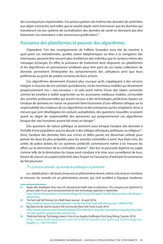 LES DONNÉES NUMÉRIQUES : UN ENJEU D’ÉDUCATION ET DE CITOYENNETÉ – 55
des conséquences imprévisibles. Ces préoccupations de maîtrise des données de santé liées
aux objets connectés sont telles que la société Apple vient d’annoncer que les données qui
transiteront via son système de centralisation des données de santé ne devraient pas être
transmises (ou revendues) à des annonceurs publicitaires83
.
Puissance des plateformes et pouvoir des algorithmes
Cependant, l’un des enseignements de l’affaire Snowden aura été de montrer à
quel point ces métadonnées, qu’elles soient téléphoniques ou liées à la navigation des
internautes, peuvent être souvent plus révélatrices des individus que le contenu même des
messages échangés. En effet, la puissance de traitement dont disposent ces plateformes
et les algorithmes en permanence améliorés pour tirer parti de ces vastes collections de
données permettent d’interpréter les comportements des utilisateurs ainsi que leurs
préférences au point de prédire certaines de leurs actions.
Ces algorithmes deviennent d’autant plus cruciaux qu’ils s’appliquent à des services
intégrés à chacune de nos activités quotidiennes, via les terminaux mobiles qui deviennent
progressivement nos «  exo-cerveaux  » et cela avant même l’essor des objets connectés
comme les lunettes à réalité augmentée ou les accessoires médicaux mobiles. L’ensemble
des activités professionnelles qui auront recours à des technologies prédictives basées sur
l’analyse de données en masse ne pourront faire l’économie d’une réflexion éthique sur la
responsabilité des créateurs de ces algorithmes et des entreprises qui les emploient. Ainsi, à
mesure que sont développées les voitures autopilotées, des questions nouvelles se posent
quant au degré de responsabilité des personnes qui programmeront ces algorithmes
lorsque des vies humaines auront été mises en danger84
.
Des questions de nature politique se poseront aussi lorsque l’analyse des données à
l’échelle d’une population pourra aboutir à des ciblages ethniques, politiques ou religieux85
.
Ainsi, l’analyse des données liées aux crimes et délits passés est désormais utilisée pour
prévoir les lieux les plus probables pour les activités criminelles à venir. Aux États-Unis, les
unités de police dotées de ces systèmes prédictifs commencent même à en mesurer les
effets sur la diminution de la criminalité urbaine86
. Dès lors la poursuite légitime ou jugée
comme telle de la diminution du risque peut conduire à la mise sous surveillance de tous,
faisant de chacun un suspect potentiel, dans l’espoir ou l’assurance d’anticiper la survenance
du fait poursuivi.
❐❐ La mise en donnée : du monde du profilage à la prédiction
La« datafication »detoutechoseestunphénomènerécent,mêmesilamiseennombres
et mesures du monde est un phénomène ancien, qui s’est accéléré à l’époque moderne.
83		Apple tells developers they may not sell personal health data to advertisers. The company has tightened its
privacy rules in run up to announcements of new technology expected in September.
		http://www.theguardian.com/technology/2014/aug/29/apple-health-data-privacy-developers-
advertisers
84		The Feds Stall Self-Driving Cars (Wall Street Journal - 24 août 2014).
		http://online.wsj.com/articles/gordon-crovitz-the-feds-stall-self-driving-cars-1408919700
85		Big Data Can Be Used for Good in the Community (NewYork Times 6 août 2014
		http://www.nytimes.com/roomfordebate/2014/08/06/is-big-data-spreading-inequality/big-data-
can-be-used-for-good-in-the-community
86		‘Predictive Policing’ Technology Lowers Crime In Los Angeles (Huffington Post Greg Risling 7 janvier 2012)
		http://www.huffingtonpost.com/2012/07/01/predictive-policing-technology-los-
angeles_n_1641276.html
 
