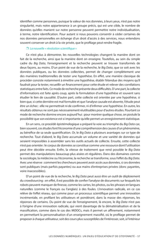 LES DONNÉES NUMÉRIQUES : UN ENJEU D’ÉDUCATION ET DE CITOYENNETÉ – 57
identifier comme personnes, puisque la valeur de nos données, à leurs yeux, n’est pas notre
singularité, mais notre appartenance à un groupe précis, qui est une cible, le nombre de
données qu’elles manient sur notre personne peuvent permettre notre individualisation,
à terme, notre identification. Pour autant si nous pouvons consentir à céder certaines de
nos données personnelles en échange d’un droit d’accès à des services, nous entendons
souvent conserver un droit à la vie privée, que le profilage peut rendre fragile.
❐❐ La nouvelle « révolution scientifique »
Ce n’est plus à démontrer, les nouvelles technologies changent la manière dont on
fait de la recherche, ainsi que la manière dont on enseigne. Toutefois, au sein du simple
cadre du Big Data, l’enseignement et la recherche peuvent se trouver transformés de
deux façons, au moins. D’un point de vue de la recherche, le Big Data, que ce soit avec les
données publiques, ou les données collectées, permet de changer complètement une
des manières traditionnelles de tester une hypothèse. En effet, une manière classique de
procéder consiste notamment à émettre une hypothèse, établir l’étendue des moyens qu’il
faudrait pour la tester, recueillir un financement pour cette étude et relever des corrélations
statistiquesentrefaits.Cemodederechercheprésentedeuxdifficultés.D’unepart,lacollecte
d’informations est faite après coup, après la formulation d’une hypothèse et souvent sans
étudier le lien de causalité. D’autre part, cette collecte est orientée par une hypothèse, si
bien que, si cette dernière est mal formulée et que l’analyse causale est absente, l’étude peut
être un échec : elle ne permettrait ni de confirmer, ni d’infirmer une hypothèse. En outre, les
résultats obtenus ne sont pas nécessairement réutilisables pour d’autres études. Pourtant ce
mode de recherche domine encore aujourd’hui : pour montrer quelque chose, on postule la
possibilité que son existence est si importante qu’elle permet un enregistrement statistique.
En un sens, ce procédé épistémologique a préparé la voie au triomphe du Big Data car,
biensouvent,cesétudesfontl’économied’unecompréhensiondescausesd’unphénomène,
au bénéfice de sa seule quantification. Or, le Big Data a plusieurs avantages sur ce type de
recherche. Tout d’abord, le Big Data accumule un volume et une variété de données qui
seraient impossibles à assembler sans les outils actuels de collecte. Ensuite, cette collecte
n’est pas orientée : le corpus de données se constitue comme une ressource dont l’utilisation
peut être décidée ensuite. Enfin, la vitesse de traitement que rend possible le Big Data
permet des manipulations beaucoup plus aisées et régulières. Dans des domaines comme
la sociologie, la médecine ou l’économie, la recherche se transforme, sous l’effet du Big Data.
Avec une réserve : comment les chercheurs peuvent avoir accès aux données, si ces données
sont publiques (mais parfois payantes) ou aux mains d’entreprises privées (donc payantes,
voire inaccessibles).
D’un point de vue de la recherche, le Big Data peut aussi être un outil de déploiement
du crowdsourcing : en effet, il est possible de confier l’analyse de documents sur lesquels les
robots peuvent manquer de finesse, comme les cartes, les photos, ou les phrases en langues
naturelles (comme le français ou l’anglais) à des foules. L’innovation radicale, en ce cas
relève de l’effet réseau, qui comme pour un processus scientifique permet une innovation
incrémentale, en profilant les utilisateurs et pondérant, dans la masse des réponses, les
réponses de certains. Du point de vue de l’enseignement, là encore, le Big Data n’est pas
à l’origine d’une innovation radicale, qui vient davantage de la dématérialisation et de la
massification, comme dans le cas des MOOCs, mais il permet un affinement, notamment
en permettant la personnalisation d’un enseignement massifié, où le profilage permet de
proposer à chaque utilisateur, soit des cours plus susceptibles de l’intéresser, soit, à l’intérieur
 