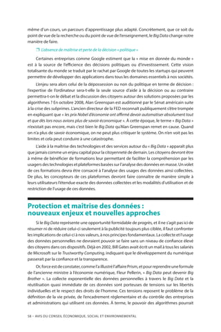 58 – Avis DU CONSEIL ÉCONOMIQUE, SOCIAL ET ENVIRONNEMENTAL
même d’un cours, un parcours d’apprentissage plus adapté. Concrètement, que ce soit du
point de vue de la recherche ou du point de vue de l’enseignement, le Big Data change notre
manière de faire.
❐❐ L’absence de maîtrise et perte de la décision « politique »
Certaines entreprises comme Google estiment que la « mise en donnée du monde »
est à la source de l’efficience des décisions politiques ou d’investissement. Cette vision
totalisante du monde se traduit par le rachat par Google de toutes les startups qui peuvent
permettre de développer des applications dans tous les domaines essentiels à nos sociétés.
L’enjeu sera alors celui de la dépossession ou non du politique en terme de décision :
l’expertise de l’ordinateur sera-t-elle la seule source d’aide à la décision ou au contraire
permettra-t-on le débat et la discussion des citoyens autour des solutions proposées par les
algorithmes ? En octobre 2008, Alan Greenspan est auditionné par le Sénat américain suite
à la crise des subprimes. L’ancien directeur de la FED reconnaît publiquement s’être trompée
en expliquant que « les prix Nobel d’économie ont affirmé devoir automatiser absolument tout
et que dès lors nous avions plus de savoir économique ». À cette époque, le terme « Big Data »
n’existait pas encore, mais c’est bien le Big Data qu’Alan Greenspan remet en cause. Quand
on n’a plus de savoir économique, on ne peut plus critiquer le système. On n’en voit pas les
limites et cela peut conduire à une catastrophe.
L’aide à la maîtrise des technologies et des services autour du « Big Data » apparaît plus
que jamais comme un enjeu capital pour la citoyenneté de demain. Les citoyens devront être
à même de bénéficier de formations leur permettant de faciliter la compréhension par les
usagers des technologies et plateformes basées sur l’analyse des données en masse. Un volet
de ces formations devra être consacré à l’analyse des usages des données ainsi collectées.
De plus, les concepteurs de ces plateformes devront faire connaître de manière simple à
leurs utilisateurs l’étendue exacte des données collectées et les modalités d’utilisation et de
restriction de l’usage de ces données.
Protection et maîtrise des données :
nouveaux enjeux et nouvelles approches
Si le Big Data représente une opportunité formidable de progrès, et il ne s’agit pas ici de
résumer ni de réduire celui-ci seulement à la publicité toujours plus ciblée, il faut confronter
les implications de celui-ci à nos valeurs, à nos principes fondamentaux. La collecte et l’usage
des données personnelles ne devraient pouvoir se faire sans un niveau de confiance élevé
des citoyens dans ces dispositifs. Déjà en 2002, Bill Gates avait écrit un mail à tous les salariés
de Microsoft sur le Trustworthy Computing, indiquant que le développement du numérique
passerait par la confiance et la transparence.
Or,forceestdeconstater,commel’aillustrél’affairePrism,etpourreprendreuneformule
de l’ancienne ministre à l’économie numérique, Fleur Pellerin, « Big Data peut devenir Big
Brother ». La collecte exponentielle des données personnelles à travers le Big Data et la
réutilisation quasi immédiate de ces données sont porteuses de tensions sur les libertés
individuelles et le respect des droits de l’homme. Ces tensions reposent le problème de la
définition de la vie privée, de l’encadrement réglementaire et du contrôle des entreprises
et administrations qui utilisent ces données. À terme, le pouvoir des algorithmes pourrait
 