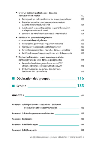 LES DONNÉES NUMÉRIQUES : UN ENJEU D’ÉDUCATION ET DE CITOYENNETÉ – 5
„„ Créer un cadre de protection des données
au niveau international 	 100
ÊÊ Promouvoir un cadre protecteur au niveau international	 100
ÊÊ Favoriser une culture européenne du numérique
garante de l’architecture du net 	 101
ÊÊ Améliorer et soutenir le projet de règlement européen
sur la protection des données	 103
ÊÊ Sécuriser les transferts de données à l’international	 104
„„ Renforcer les pouvoirs de régulation
et promouvoir la co-régulation	 105
ÊÊ Renforcer les pouvoirs de régulation de la CNIL 	 105
ÊÊ Promouvoir la prospection et la labellisation	 109
ÊÊ Revoir l’encadrement des nouvelles données sensibles	 109
ÊÊ Protéger les données personnelles au sein de l’open data	 110
„„ Rechercher les voies et moyens pour une maitrise
par les individus de leurs données personnelles	 111
ÊÊ Revoir les Conditions générales de vente (CGV)
et les Conditions générales d’utilisation (CGU) 	 113
ÊÊ De la récupération au partage des données,
le rôle des tiers de confiance	 115
„„ Déclaration des groupes ___________________ 116
„„ Scrutin ___________________________________ 133
Annexes _______________________________________ 135
Annexe n° 1 : composition de la section de l’éducation,
de la culture et de la communication _______________ 135
Annexe n° 2 : liste des personnes auditionnées __________________ 137
Annexe n° 3 : glossaire _________________________________ 138
Annexe n° 4 : table des sigles _____________________________ 141
Annexe n° 5 : bibliographie ______________________________ 142
 
