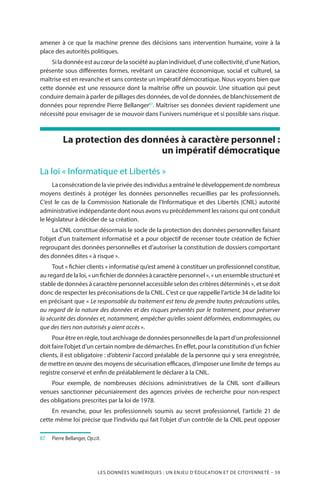 LES DONNÉES NUMÉRIQUES : UN ENJEU D’ÉDUCATION ET DE CITOYENNETÉ – 59
amener à ce que la machine prenne des décisions sans intervention humaine, voire à la
place des autorités politiques.
Si la donnée est au cœur de la société au plan individuel, d’une collectivité, d’une Nation,
présente sous différentes formes, revêtant un caractère économique, social et culturel, sa
maîtrise est en revanche et sans conteste un impératif démocratique. Nous voyons bien que
cette donnée est une ressource dont la maîtrise offre un pouvoir. Une situation qui peut
conduire demain à parler de pillages des données, de vol de données, de blanchissement de
données pour reprendre Pierre Bellanger87
. Maîtriser ses données devient rapidement une
nécessité pour envisager de se mouvoir dans l’univers numérique et si possible sans risque.
La protection des données à caractère personnel :
un impératif démocratique
La loi « Informatique et Libertés »
Laconsécrationdelavieprivéedesindividusaentraînéledéveloppementdenombreux
moyens destinés à protéger les données personnelles recueillies par les professionnels.
C’est le cas de la Commission Nationale de l’Informatique et des Libertés (CNIL) autorité
administrative indépendante dont nous avons vu précédemment les raisons qui ont conduit
le législateur à décider de sa création.
La CNIL constitue désormais le socle de la protection des données personnelles faisant
l’objet d’un traitement informatisé et a pour objectif de recenser toute création de fichier
regroupant des données personnelles et d’autoriser la constitution de dossiers comportant
des données dites « à risque ».
Tout « fichier clients » informatisé qu’est amené à constituer un professionnel constitue,
au regard de la loi, « un fichier de données à caractère personnel », « un ensemble structuré et
stable de données à caractère personnel accessible selon des critères déterminés », et se doit
donc de respecter les préconisations de la CNIL. C’est ce que rappelle l’article 34 de ladite loi
en précisant que « Le responsable du traitement est tenu de prendre toutes précautions utiles,
au regard de la nature des données et des risques présentés par le traitement, pour préserver
la sécurité des données et, notamment, empêcher qu’elles soient déformées, endommagées, ou
que des tiers non autorisés y aient accès ».
Pour être en règle, tout archivage de données personnelles de la part d’un professionnel
doit faire l’objet d’un certain nombre de démarches. En effet, pour la constitution d’un fichier
clients, il est obligatoire : d’obtenir l’accord préalable de la personne qui y sera enregistrée,
de mettre en œuvre des moyens de sécurisation efficaces, d’imposer une limite de temps au
registre conservé et enfin de préalablement le déclarer à la CNIL.
Pour exemple, de nombreuses décisions administratives de la CNIL sont d’ailleurs
venues sanctionner pécuniairement des agences privées de recherche pour non-respect
des obligations prescrites par la loi de 1978.
En revanche, pour les professionnels soumis au secret professionnel, l’article 21 de
cette même loi précise que l’individu qui fait l’objet d’un contrôle de la CNIL peut opposer
87		Pierre Bellanger, Op.cit.
 