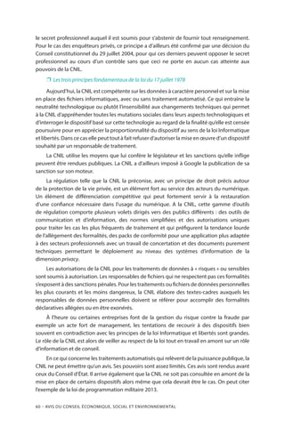 60 – Avis DU CONSEIL ÉCONOMIQUE, SOCIAL ET ENVIRONNEMENTAL
le secret professionnel auquel il est soumis pour s’abstenir de fournir tout renseignement.
Pour le cas des enquêteurs privés, ce principe a d’ailleurs été confirmé par une décision du
Conseil constitutionnel du 29 juillet 2004, pour qui ces derniers peuvent opposer le secret
professionnel au cours d’un contrôle sans que ceci ne porte en aucun cas atteinte aux
pouvoirs de la CNIL.
❐❐ Les trois principes fondamentaux de la loi du 17 juillet 1978
Aujourd’hui, la CNIL est compétente sur les données à caractère personnel et sur la mise
en place des fichiers informatiques, avec ou sans traitement automatisé. Ce qui entraîne la
neutralité technologique ou plutôt l’insensibilité aux changements techniques qui permet
à la CNIL d’appréhender toutes les mutations sociales dans leurs aspects technologiques et
d’interroger le dispositif basé sur cette technologie au regard de la finalité qu’elle est censée
poursuivre pour en apprécier la proportionnalité du dispositif au sens de la loi Informatique
et libertés. Dans ce cas elle peut tout à fait refuser d’autoriser la mise en œuvre d’un dispositif
souhaité par un responsable de traitement.
La CNIL utilise les moyens que lui confère le législateur et les sanctions qu’elle inflige
peuvent être rendues publiques. La CNIL a d’ailleurs imposé à Google la publication de sa
sanction sur son moteur.
La régulation telle que la CNIL la préconise, avec un principe de droit précis autour
de la protection de la vie privée, est un élément fort au service des acteurs du numérique.
Un élément de différenciation compétitive qui peut fortement servir à la restauration
d’une confiance nécessaire dans l’usage du numérique. A la CNIL, cette gamme d’outils
de régulation comporte plusieurs volets dirigés vers des publics différents : des outils de
communication et d’information, des normes simplifiées et des autorisations uniques
pour traiter les cas les plus fréquents de traitement et qui préfigurent la tendance lourde
de l’allégement des formalités, des packs de conformité pour une application plus adaptée
à des secteurs professionnels avec un travail de concertation et des documents purement
techniques permettant le déploiement au niveau des systèmes d’information de la
dimension privacy.
Les autorisations de la CNIL pour les traitements de données à « risques » ou sensibles
sont soumis à autorisation. Les responsables de fichiers qui ne respectent pas ces formalités
s’exposent à des sanctions pénales. Pour les traitements ou fichiers de données personnelles
les plus courants et les moins dangereux, la CNIL élabore des textes-cadres auxquels les
responsables de données personnelles doivent se référer pour accomplir des formalités
déclaratives allégées ou en être exonérés.
À l’heure ou certaines entreprises font de la gestion du risque contre la fraude par
exemple un acte fort de management, les tentations de recourir à des dispositifs bien
souvent en contradiction avec les principes de la loi Informatique et libertés sont grandes.
Le rôle de la CNIL est alors de veiller au respect de la loi tout en travail en amont sur un rôle
d’information et de conseil.
En ce qui concerne les traitements automatisés qui relèvent de la puissance publique, la
CNIL ne peut émettre qu’un avis. Ses pouvoirs sont assez limités. Ces avis sont rendus avant
ceux du Conseil d’État. Il arrive également que la CNIL ne soit pas consultée en amont de la
mise en place de certains dispositifs alors même que cela devrait être le cas. On peut citer
l’exemple de la loi de programmation militaire 2013.
 