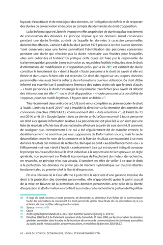 62 – Avis DU CONSEIL ÉCONOMIQUE, SOCIAL ET ENVIRONNEMENTAL
loyauté, d’exactitude et de mise à jour des données, de l’obligation de définir et de respecter
des durées de conservation et de prise en compte des demandes de droit d’opposition.
La loi Informatique et Libertés impose en effet un principe de durée ou plus exactement
de conservation des données. Ce principe impose que les données soient conservées
pendant une durée limitée, au-delà de laquelle les données à caractère personnelles
doivent être effacées. L’article 6 de la loi du 6 janvier 1978 précise à ce titre que les données
“sont conservées sous une forme permettant l’identification des personnes concernées
pendant une durée qui n’excède pas la durée nécessaire aux finalités pour lesquelles
elles sont collectées et traitées.” En pratique cette durée est fixée par le responsable du
traitement qui doit procéder à une estimation au regard des finalités indiquées. Avec le droit
d’information, de modification et d’opposition prévu par la loi 7888
, cet élément de durée
constitue le fondement du « droit à l’oubli ».Toute personne a le droit de savoir si elle est
fichée et dans quels fichiers elle est recensée. Ce droit de regard sur ses propres données
personnelles vise aussi bien la collecte des informations que leur utilisation. Ce droit d’être
informé est essentiel car il conditionne l’exercice des autres droits tels que le droit d’accès
– « toute personne a le droit d’interroger le responsable d’un fichier pour savoir s’il détient
des informations sur elle »89
- ou le droit d’opposition – « toute personne a la possibilité de
s’opposer, pour des motifs légitimes, à figurer dans un fichier »90
.
Très récemment deux arrêts de la CJUE sont venus compléter au plan européen le droit
à l’oubli. L’arrêt du 8 avril 201491
qui a invalidé la directive sur la rétention des données de
connexion (directive 2006/24/CE), communément dite « data retention »92
, et l’arrêt du 13
mai 2014, arrêt dit « Google Spain ». Avec ce dernier arrêt, la Cour reconnaît à toute personne
un droit à ce qu’une information relative à sa personne ne soit plus liée à son nom par une
liste de résultats affichés lors d’une recherche effectuée à partir de son identité. Il convient
de souligner que, contrairement à ce qui a été régulièrement dit de manière erronée, le
déréférencement ne constitue pas une suppression de l’information source, mais la seule
décorrélation entre le nom de la personne et la liste de résultats correspondant à ce nom
dans les résultats des moteurs de recherche. Bien que ce droit « au déréférencement » ou «  à
l’effacement » (et non « droit à l’oubli », contrairement à ce qui est souvent indiqué) consacre
le principe nouveau selon lequel le droit individuel à la suppression de liens prévaut, en règle
générale, non seulement sur l’intérêt économique de l’exploitant du moteur de recherche,
en revanche, ce principe n’est pas absolu. Il convient en effet de veiller à ce que le droit
à la protection des données ne prime pas de manière systématique sur d’autres libertés
fondamentales, au premier chef la liberté d’expression.
Or si la décision de la Cour affirme à juste titre la nécessité d’une garantie étendue du
droit à la protection des données personnelles, elle n’approfondit guère le point crucial
de la mise en balance de la protection des données personnelles avec celle de la liberté
d’expression et d’information en confiant aux moteurs de recherche la gestion de l’équilibre
88		Il s’agit du droit, reconnu à toute personne, de demander au détenteur d’un fichier de lui communiquer
toutes les informations la concernant. Ce droit permet de vérifier l’exactitude de ces informations et, le cas
échéant, de faire rectifier celles qui sont erronées.
89		Source : www.cnil.fr
90		Op.cit
91		Arrêt Digital Rights Ireland Ltd (C-293/12) et Kärntner Landesregierung (C-594/12)
92		Directive 2006/24/CE du Parlement européen et du Conseil du 15 mars 2006, sur la conservation de données
générées ou traitées dans le cadre de la fourniture de services de communications électroniques accessibles
au public ou de réseaux publics de communications, et modifiant la directive 2002/58/CE
 
