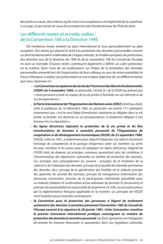 LES DONNÉES NUMÉRIQUES : UN ENJEU D’ÉDUCATION ET DE CITOYENNETÉ – 63
des droits en cause, alors mêmes qu’ils n’ont ni la compétence, ni la légitimité de se substituer
à un juge, ce qui remet en cause les principes les plus fondamentaux de l’État de droit.
Les différents textes et accords-cadres :
de la Convention 108 à la Directive 1995
De nombreux textes existent au plan international et tout particulièrement au plan
européen. Des textes qui placent le droit à la protection des données personnelles comme
un droit fondamental et inaliénable de chaque individu ; le modèle européen de protections
des données issu de la directive de 1995 et de la convention 108 du Conseil de l’Europe
en sont un exemple. D’autres textes contribuent également à définir un cadre protecteur
en la matière. Dans l’une de ses publications sur l’enjeu de la protection des données
personnelles présenté lors de l’organisation de leur colloque au sein de notre assemblée, le
Forum d’Avignon a réalisé une présentation et une analyse objective de ces différents textes
que nous reprenons ici :
–– « LaConventioneuropéennedesdroitsdel’Hommeetdeslibertésfondamentales
(CEDH) du 4 novembre 1950, en particulier, l’article 8.1 de la CEDH qui prévoit que
« toute personne a droit au respect de sa vie privée et familiale, de son domicile et de
sa correspondance ».
–– lePacteinternationaldel’OrganisationdesNationsunies(ONU)relatifauxdroits
civils et politiques du 16 décembre 1966, en particulier son article 17.1 prévoyant
notamment que « nul ne sera l’objet d’immixtions arbitraires ou illégales dans sa vie
privée, sa famille, son domicile ou sa correspondance, ni d’atteintes illégales à son
honneur et à sa réputation ».
–– les lignes directrices régissant la protection de la vie privée et les flux
transfrontières de données à caractère personnel de l’Organisation de
coopération et de développement économiques (OCDE) du 23 septembre 1980.
L’OCDE, créée en 1961, a notamment pour objectif d’apporter son aide en favorisant
l’échange de compétences et le partage d’expertises entre ses membres ou entre
les pays membres et les autres pays. En adoptant ces lignes directrices, l’objectif de
l’OCDE était de disposer de principes communs permettant ainsi de contribuer à
l’harmonisation des législations nationales en matière de protection des données.
Ces principes sont principalement les suivants  : principes de la limitation de la
collecte et de l’utilisation des données, principe de la qualité des données (pertinence
des données, etc.), principe de la spécification des finalités de la collecte, principe
des garanties de sécurité des données, principe de transparence (information des
personnes concernées), principe de la participation individuelle (possibilité pour
un individu d’obtenir la confirmation d’une utilisation de données le concernant) et
principe de responsabilité du responsable de traitement (cf. infra, les principes prévus
par la réglementation française applicable en la matière). Les principes de l’OCDE
n’ont toutefois aucun caractère contraignant.
–– la Convention pour la protection des personnes à l’égard du traitement
automatisé des données à caractère personnel (Convention 108) du Conseil de
l’Europe ouverte à la signature le 28 janvier 1981. Cette Convention constitue
le premier instrument international juridique contraignant en matière de
protectiondesdonnéesàcaractèrepersonnel.LesÉtatssignatairesontl’obligation
de prendre les mesures nécessaires et appropriées, dans leur législation nationale,
 