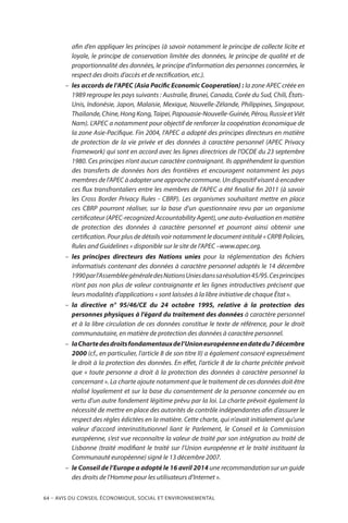 64 – Avis DU CONSEIL ÉCONOMIQUE, SOCIAL ET ENVIRONNEMENTAL
afin d’en appliquer les principes (à savoir notamment le principe de collecte licite et
loyale, le principe de conservation limitée des données, le principe de qualité et de
proportionnalité des données, le principe d’information des personnes concernées, le
respect des droits d’accès et de rectification, etc.).
–– les accords de l’APEC (Asia Pacific Economic Cooperation) : la zone APEC créée en
1989 regroupe les pays suivants : Australie, Brunei, Canada, Corée du Sud, Chili, États-
Unis, Indonésie, Japon, Malaisie, Mexique, Nouvelle-Zélande, Philippines, Singapour,
Thaïlande,Chine,HongKong,Taipei,Papouasie-Nouvelle-Guinée,Pérou,RussieetViêt
Nam). L’APEC a notamment pour objectif de renforcer la coopération économique de
la zone Asie-Pacifique. Fin 2004, l’APEC a adopté des principes directeurs en matière
de protection de la vie privée et des données à caractère personnel (APEC Privacy
Framework) qui sont en accord avec les lignes directrices de l’OCDE du 23 septembre
1980. Ces principes n’ont aucun caractère contraignant. Ils appréhendent la question
des transferts de données hors des frontières et encouragent notamment les pays
membres de l’APEC à adopter une approche commune. Un dispositif visant à encadrer
ces flux transfrontaliers entre les membres de l’APEC a été finalisé fin 2011 (à savoir
les Cross Border Privacy Rules - CBRP). Les organismes souhaitant mettre en place
ces CBRP pourront réaliser, sur la base d’un questionnaire revu par un organisme
certificateur (APEC-recognized Accountability Agent), une auto-évaluation en matière
de protection des données à caractère personnel et pourront ainsi obtenir une
certification. Pour plus de détails voir notamment le document intitulé « CRPB Policies,
Rules and Guidelines » disponible sur le site de l’APEC –www.apec.org.
–– les principes directeurs des Nations unies pour la réglementation des fichiers
informatisés contenant des données à caractère personnel adoptés le 14 décembre
1990parl’AssembléegénéraledesNationsUniesdanssarésolution45/95.Cesprincipes
n’ont pas non plus de valeur contraignante et les lignes introductives précisent que
leurs modalités d’applications « sont laissées à la libre initiative de chaque État ».
–– la directive n° 95/46/CE du 24 octobre 1995, relative à la protection des
personnes physiques à l’égard du traitement des données à caractère personnel
et à la libre circulation de ces données constitue le texte de référence, pour le droit
communautaire, en matière de protection des données à caractère personnel.
–– laChartedesdroitsfondamentauxdel’Unioneuropéenneendatedu7décembre
2000 (cf., en particulier, l’article 8 de son titre II) a également consacré expressément
le droit à la protection des données. En effet, l’article 8 de la charte précitée prévoit
que « toute personne a droit à la protection des données à caractère personnel la
concernant ». La charte ajoute notamment que le traitement de ces données doit être
réalisé loyalement et sur la base du consentement de la personne concernée ou en
vertu d’un autre fondement légitime prévu par la loi. La charte prévoit également la
nécessité de mettre en place des autorités de contrôle indépendantes afin d’assurer le
respect des règles édictées en la matière. Cette charte, qui n’avait initialement qu’une
valeur d’accord interinstitutionnel liant le Parlement, le Conseil et la Commission
européenne, s’est vue reconnaître la valeur de traité par son intégration au traité de
Lisbonne (traité modifiant le traité sur l’Union européenne et le traité instituant la
Communauté européenne) signé le 13 décembre 2007.
–– le Conseil de l’Europe a adopté le 16 avril 2014 une recommandation sur un guide
des droits de l’Homme pour les utilisateurs d’Internet ».
 