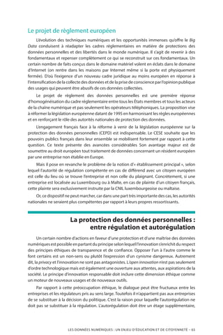 LES DONNÉES NUMÉRIQUES : UN ENJEU D’ÉDUCATION ET DE CITOYENNETÉ – 65
Le projet de règlement européen
L’évolution des techniques numériques et les opportunités immenses qu’offre le Big
Data conduisent à réadapter les cadres réglementaires en matière de protections des
données personnelles et des libertés dans le monde numérique. Il s’agit de revenir à des
fondamentaux et repenser complètement ce qui se reconstruit sur ces fondamentaux. Un
certain nombre de faits conçus dans le domaine matériel volent en éclats dans le domaine
d’Internet (on rentre dans les maisons par Internet même si la porte est physiquement
fermée). D’où l’exigence d’un nouveau cadre juridique au moins européen en réponse à
l’intensification de la collecte des données et de la prise de conscience par l’opinion publique
des usages qui peuvent être abusifs de ces données collectées.
Le projet de règlement des données personnelles est une première réponse
d’homogénéisation du cadre réglementaire entre tous les États membres et tous les acteurs
de la chaîne numérique et pas seulement les opérateurs téléphoniques. La proposition vise
à réformer la législation européenne datant de 1995 en harmonisant les règles européennes
et en renforçant le rôle des autorités nationales de protection des données.
L’engagement français face à la réforme à venir de la législation européenne sur la
protection des données personnelles (CEPD) est indispensable. Le CESE souhaite que les
pouvoirs publics français dans leur ensemble se mobilisent fortement par rapport à cette
question. Ce texte présente des avancées considérables Son avantage majeur est de
soumettre au droit européen tout traitement de données concernant un résident européen
par une entreprise non établie en Europe.
Mais il pose en revanche le problème de la notion d’« établissement principal », selon
lequel l’autorité de régulation compétente en cas de différend avec un citoyen européen
est celle du lieu où se trouve l’entreprise et non celle du plaignant. Concrètement, si une
entreprise est localisée au Luxembourg ou à Malte, en cas de plainte d’un citoyen français,
cette plainte sera exclusivement instruite par la CNIL luxembourgeoise ou maltaise.
Or, ce dispositif ne peut marcher, car dans une part très importante des cas, les autorités
nationales ne seraient plus compétentes par rapport à leurs propres ressortissants.
La protection des données personnelles :
entre régulation et autorégulation
Un certain nombre d’actions en faveur d’une protection et d’une maîtrise des données
numériquesestpossibleenpartantduprincipeselonlequell’innovations’enrichitdurespect
des principes éthiques de transparence et de confiance. Opposer l’un à l’autre comme le
font certains est un non-sens ou plutôt l’expression d’un cynisme dangereux. Autrement
dit, la privacy et l’innovation ne sont pas antagonistes. L’open innovation n’est pas seulement
d’ordre technologique mais est également une ouverture aux attentes, aux aspirations de la
société. Le principe d’innovation responsable doit inclure cette dimension éthique comme
un moteur de nouveaux usages et de nouveaux outils.
Par rapport à cette préoccupation éthique, le dialogue peut être fructueux entre les
entreprises et les régulateurs pris au sens large. Toutefois il n’appartient pas aux entreprises
de se substituer à la décision du politique. C’est la raison pour laquelle l’autorégulation ne
doit pas se substituer à la régulation. L’autorégulation doit être un étage supplémentaire,
 