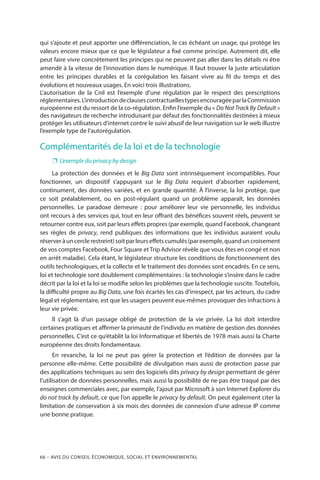 66 – Avis DU CONSEIL ÉCONOMIQUE, SOCIAL ET ENVIRONNEMENTAL
qui s’ajoute et peut apporter une différenciation, le cas échéant un usage, qui protège les
valeurs encore mieux que ce que le législateur a fixé comme principe. Autrement dit, elle
peut faire vivre concrètement les principes qui ne peuvent pas aller dans les détails ni être
amendé à la vitesse de l’innovation dans le numérique. Il faut trouver la juste articulation
entre les principes durables et la corégulation les faisant vivre au fil du temps et des
évolutions et nouveaux usages. En voici trois illustrations.
L’autorisation de la Cnil est l’exemple d’une régulation par le respect des prescriptions
réglementaires.L’introductiondeclausescontractuellestypesencouragéeparlaCommission
européenne est du ressort de la co-régulation. Enfin l’exemple du « Do Not Track By Default »
des navigateurs de recherche introduisant par défaut des fonctionnalités destinées à mieux
protéger les utilisateurs d’internet contre le suivi abusif de leur navigation sur le web illustre
l’exemple type de l’autorégulation.
Complémentarités de la loi et de la technologie
❐❐ L’exemple du privacy by design
La protection des données et le Big Data sont intrinsèquement incompatibles. Pour
fonctionner, un dispositif s’appuyant sur le Big Data requiert d’absorber rapidement,
continument, des données variées, et en grande quantité. À l’inverse, la loi protège, que
ce soit préalablement, ou en post-régulant quand un problème apparaît, les données
personnelles. Le paradoxe demeure  : pour améliorer leur vie personnelle, les individus
ont recours à des services qui, tout en leur offrant des bénéfices souvent réels, peuvent se
retourner contre eux, soit par leurs effets propres (par exemple, quand Facebook, changeant
ses règles de privacy, rend publiques des informations que les individus auraient voulu
réserveràuncerclerestreint)soitparleurseffetscumulés(parexemple,quanduncroisement
de vos comptes Facebook, Four Square et Trip Advisor révèle que vous êtes en congé et non
en arrêt maladie). Cela étant, le législateur structure les conditions de fonctionnement des
outils technologiques, et la collecte et le traitement des données sont encadrés. En ce sens,
loi et technologie sont doublement complémentaires : la technologie s’insère dans le cadre
décrit par la loi et la loi se modifie selon les problèmes que la technologie suscite. Toutefois,
la difficulté propre au Big Data, une fois écartés les cas d’irrespect, par les acteurs, du cadre
légal et réglementaire, est que les usagers peuvent eux-mêmes provoquer des infractions à
leur vie privée.
Il s’agit là d’un passage obligé de protection de la vie privée. La loi doit interdire
certaines pratiques et affirmer la primauté de l’individu en matière de gestion des données
personnelles. C’est ce qu’établit la loi Informatique et libertés de 1978 mais aussi la Charte
européenne des droits fondamentaux.
En revanche, la loi ne peut pas gérer la protection et l’édition de données par la
personne elle-même. Cette possibilité de divulgation mais aussi de protection passe par
des applications techniques au sein des logiciels dits privacy by design permettant de gérer
l’utilisation de données personnelles, mais aussi la possibilité de ne pas être traqué par des
enseignes commerciales avec, par exemple, l’ajout par Microsoft à son Internet Explorer du
do not track by default, ce que l’on appelle le privacy by default. On peut également citer la
limitation de conservation à six mois des données de connexion d’une adresse IP comme
une bonne pratique.
 
