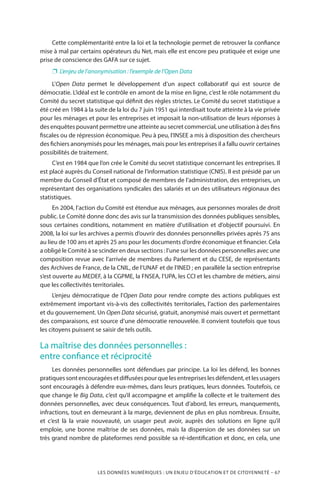 LES DONNÉES NUMÉRIQUES : UN ENJEU D’ÉDUCATION ET DE CITOYENNETÉ – 67
Cette complémentarité entre la loi et la technologie permet de retrouver la confiance
mise à mal par certains opérateurs du Net, mais elle est encore peu pratiquée et exige une
prise de conscience des GAFA sur ce sujet.
❐❐ L’enjeu de l’anonymisation : l’exemple de l’Open Data
L’Open Data permet le développement d’un aspect collaboratif qui est source de
démocratie. L’idéal est le contrôle en amont de la mise en ligne, c’est le rôle notamment du
Comité du secret statistique qui définit des règles strictes. Le Comité du secret statistique a
été créé en 1984 à la suite de la loi du 7 juin 1951 qui interdisait toute atteinte à la vie privée
pour les ménages et pour les entreprises et imposait la non-utilisation de leurs réponses à
des enquêtes pouvant permettre une atteinte au secret commercial, une utilisation à des fins
fiscales ou de répression économique. Peu à peu, l’INSEE a mis à disposition des chercheurs
des fichiers anonymisés pour les ménages, mais pour les entreprises il a fallu ouvrir certaines
possibilités de traitement.
C’est en 1984 que l’on crée le Comité du secret statistique concernant les entreprises. Il
est placé auprès du Conseil national de l’information statistique (CNIS). Il est présidé par un
membre du Conseil d’État et composé de membres de l’administration, des entreprises, un
représentant des organisations syndicales des salariés et un des utilisateurs régionaux des
statistiques.
En 2004, l’action du Comité est étendue aux ménages, aux personnes morales de droit
public. Le Comité donne donc des avis sur la transmission des données publiques sensibles,
sous certaines conditions, notamment en matière d’utilisation et d’objectif poursuivi. En
2008, la loi sur les archives a permis d’ouvrir des données personnelles privées après 75 ans
au lieu de 100 ans et après 25 ans pour les documents d’ordre économique et financier. Cela
a obligé le Comité à se scinder en deux sections : l’une sur les données personnelles avec une
composition revue avec l’arrivée de membres du Parlement et du CESE, de représentants
des Archives de France, de la CNIL, de l’UNAF et de l’INED ; en parallèle la section entreprise
s’est ouverte au MEDEF, à la CGPME, la FNSEA, l’UPA, les CCI et les chambre de métiers, ainsi
que les collectivités territoriales.
L’enjeu démocratique de l’Open Data pour rendre compte des actions publiques est
extrêmement important vis-à-vis des collectivités territoriales, l’action des parlementaires
et du gouvernement. Un Open Data sécurisé, gratuit, anonymisé mais ouvert et permettant
des comparaisons, est source d’une démocratie renouvelée. Il convient toutefois que tous
les citoyens puissent se saisir de tels outils.
La maîtrise des données personnelles :
entre confiance et réciprocité
Les données personnelles sont défendues par principe. La loi les défend, les bonnes
pratiquessontencouragéesetdiffuséespourquelesentrepriseslesdéfendent,etlesusagers
sont encouragés à défendre eux-mêmes, dans leurs pratiques, leurs données. Toutefois, ce
que change le Big Data, c’est qu’il accompagne et amplifie la collecte et le traitement des
données personnelles, avec deux conséquences. Tout d’abord, les erreurs, manquements,
infractions, tout en demeurant à la marge, deviennent de plus en plus nombreux. Ensuite,
et c’est là la vraie nouveauté, un usager peut avoir, auprès des solutions en ligne qu’il
emploie, une bonne maîtrise de ses données, mais la dispersion de ses données sur un
très grand nombre de plateformes rend possible sa ré-identification et donc, en cela, une
 