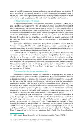 68 – Avis DU CONSEIL ÉCONOMIQUE, SOCIAL ET ENVIRONNEMENTAL
perte de contrôle sur ce que de nombreux internautes perçoivent comme une nécessité : la
dissociation entre l’identité réelle et l’identité virtuelle, qui demeure toujours incomplète. En
ce sens, il y a donc bien un problème nouveau posé par le Big Data et une nécessité de voir
comment le résoudre, que ce soit par la régulation, l’autorégulation, ou l’éducation.
❐❐ Restaurer la confiance et le partage
Le Big Data est comme nous venons de voir constitué de données qui sont de plus en
plus coproduites par les personnes et les acteurs du numérique. La multiplication des objets
connectés participera d’une inflation de cette masse de données ; même si ces dernières ne
seront pas nécessairement des données à caractère personnel, les risques de surveillance et
d’authentification seront élevés. Face à cela, les mesures réglementaires que nous venons
d’entrevoir sont une réponse indispensable. Il n’y a pas de liberté sans État de droit. Or,
force est de constater que le « temps long » associé à la loi rend souvent caduque ses effets
de protection face à des technologies dont les caractéristiques et les finalités évoluent
rapidement.
Pour autant, l’abandon de la démarche de régulation au profit de mesures de laisser
faire est inenvisageable. Elle conforterait la logique de prédation des données par des
plateformes avides de les commercialiser aux détours de méthodes pas toujours conformes
avec les principes élémentaires de la loi Informatique et libertés.
Complémentaires aux dispositions réglementaires, les approches dite relationnistes
sont en mesure de restaurer la confiance nécessaire à l’usage éthique du numérique sans
abandonner la dimension coercitive quand celle-ci s’impose. L’éducation au numérique
comme enjeu de citoyenneté doit participer à cette restauration nécessaire de la confiance,
quipassecertesparunemeilleureprotectiondesdonnéespersonnelles,maispasseulement.
L’enjeu, c’est de redonner aux personnes du pouvoir sur leurs données, en leur permettant
de les récupérer, d’en produire de nouvelles, de les partager et ce dans un cadre qui soit
protecteur et qui ait du sens.
❐❐ La propriété des données, une fausse bonne idée
L’éducation au numérique appelle une démarche de réappropriation des enjeux et
des mécanismes de fonctionnement de ces plateformes. Mais la réappropriation de leviers
propres à une maîtrise de la gestion des données et notamment des données personnelles
ne doit pas s’entendre comme le glissement vers un régime de propriété où les données
personnelles seraient d’une certaine façon considérées comme une œuvre de l’esprit
bénéficiant d’un droit de propriété intellectuelle ou comme une marchandise négociable
et cessible. Une telle approche couplée dans tous les cas à la monétisation des données
personnelles prendrait le contrepied de la conception française et européenne de la vie
privé qui place sa protection sur le terrain des droits et libertés fondamentaux.
Aller sur ce terrain, c’est inévitablement « [renvoyer] sur l’individu la responsabilité de
gérer et de protéger ses données, au lieu de trouver des réponses collectives à un problème
de société [et] participe d’une vision qui renforce l’individualisme et nie les rapports de force
entre les consommateurs et les entreprises »93
. C’est s’inscrire très en rupture avec la culture
humaniste française où la donnée n’est pas un élément patrimonial mais un élément de
droit fondamental. Plus encore, le risque est d’apporter moins de garanties que le système
actuel : aujourd’hui, même si les données sont traitées par des tiers (Google, Facebook,
États…), les droits sur les données des personnes, droit à l’oubli, droit de rectification et
93	 	Valérie Peugeot - Données personnelles : sortir des injonctions contradictoires, Vecam. 13/04/2014.
 