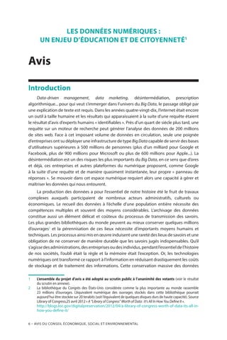 6 – Avis DU CONSEIL ÉCONOMIQUE, SOCIAL ET ENVIRONNEMENTAL
LES DONNÉES NUMÉRIQUES :
UN ENJEU D’ÉDUCATION ET DE CITOYENNETÉ1
Avis
Introduction
Data-driven management, data marketing, désintermédiation, prescription
algorithmique... pour qui veut s’immerger dans l’univers du Big Data, le passage obligé par
une explication de texte est requis. Dans les années quatre-vingt-dix, l’internet était encore
un outil à taille humaine et les résultats qui apparaissaient à la suite d’une requête étaient
le résultat d’avis d’experts humains « identifiables ». Près d’un quart de siècle plus tard, une
requête sur un moteur de recherche peut générer l’analyse des données de 200 millions
de sites web. Face à cet imposant volume de données en circulation, seule une poignée
d’entreprises ont su déployer une infrastructure de type Big Data capable de servir des bases
d’utilisateurs supérieures à 500 millions de personnes (plus d’un milliard pour Google et
Facebook, plus de 900 millions pour Microsoft ou plus de 600 millions pour Apple...). La
désintermédiation est un des risques les plus importants du Big Data, en ce sens que d’ores
et déjà, ces entreprises et autres plateformes du numérique proposent, comme Google
à la suite d’une requête et de manière quasiment instantanée, leur propre « panneau de
réponses ». Se mouvoir dans cet espace numérique requiert alors une capacité à gérer et
maîtriser les données qui nous entourent.
La production des données a pour l’essentiel de notre histoire été le fruit de travaux
complexes auxquels participaient de nombreux acteurs administratifs, culturels ou
économiques. Le recueil des données à l’échelle d’une population entière nécessite des
compétences multiples et souvent des moyens considérables. L’archivage des données
constitue aussi un élément délicat et coûteux du processus de transmission des savoirs.
Les plus grandes bibliothèques du monde peuvent au mieux conserver quelques millions
d’ouvrages2
et la pérennisation de ces lieux nécessite d’importants moyens humains et
techniques. Les processus ainsi mis en œuvre induisent une rareté des lieux de savoirs et une
obligation de ne conserver de manière durable que les savoirs jugés indispensables. Qu’il
s’agisse des administrations, des entreprises ou des individus, pendant l’essentiel de l’histoire
de nos sociétés, l’oubli était la règle et la mémoire était l’exception. Or, les technologies
numériques ont transformé ce rapport à l’information en réduisant drastiquement les coûts
de stockage et de traitement des informations. Cette conservation massive des données
1	 L’ensemble du projet d’avis a été adopté au scrutin public à l’unanimité des votants (voir le résultat
du scrutin en annexe).
2		La bibliothèque du Congrès des États-Unis considérée comme la plus importante au monde rassemble
23 millions d’ouvrages. L’équivalent numérique des ouvrages stockés dans cette bibliothèque pourrait
aujourd’hui être stockée sur 20 terabits (soit l’équivalent de quelques disques durs de haute capacité). Source
Library of Congress,25 avril 2012 « A “Library of Congress” Worth of Data : It’s All In How You Define It ».
		http://blogs.loc.gov/digitalpreservation/2012/04/a-library-of-congress-worth-of-data-its-all-in-
how-you-define-it/
 