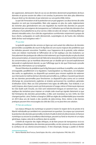 LES DONNÉES NUMÉRIQUES : UN ENJEU D’ÉDUCATION ET DE CITOYENNETÉ – 69
de suppression, demeurent. Dans le cas où ces dernières deviennent propriétaires de leurs
données et qu’une cession de celles-ci est conclue, la personne n’est alors plus détentrice
d’aucun droit sur les données et par extension sur une partie d’elle-même.
Le pari de l’innovation et de la protection est un pari gagnant. Les deux termes de cette
équation ne sont pas incompatibles. Mais cela suppose en plus du cadre réglementaire
de s’orienter plus généralement vers une régulation du marché des données en passant
notamment par une exigence de transparence sur l’utilisation qui est faite des données d’un
utilisateur d’une plateforme ou d’un service. L’idée est alors de rompre « le déséquilibre qui
devient intenable entre, d’un côté des organisations surinformées notamment à propos de
leurs clients, suréquipées en outils décisionnels, surprotégées et, de l’autre, des individus
dotés de leur seul navigateur web »94
.
❐❐ Les CGU
La gratuité apparente des services en ligne qui sont autant de collecteurs de données
personnelles susceptibles de nourrir le Big Data est une source majeure des problèmes que
les individus peuvent rencontrer. Toutefois, sous l’apparence de la gratuité, cette relation
reste une relation marchande et l’affirmation de ce fait explique une des évolutions sur
l’encadrementdespratiquesdecollecteetdetraitement,quis’inspiredeplusenplusdudroit
de la consommation, et notamment de l’idée de la nécessité du consentement libre et éclairé
du consommateur, qui se manifeste désormais par un double opt-in (accord explicitement
demandé et explicitement donné), ou par l’affichage que le site que l’internaute consulte
collecte des informations sur sa navigation.
Devant l’étendue du problème que le Big Data peut contribuer à amplifier, une solution
envisageable, parallèlement à la régulation, l’autorégulation ou l’éducation, est d’adopter
des outils, ou applications, ou dispositifs qui auraient pour mission explicite de redonner
aux internautes la maîtrise de leurs données personnelles ou, à défaut, n’auraient pas besoin
de nos données personnelles pour fonctionner. Le dispositif le plus connu est ce contrat
d’échange de consentements explicites et éclairés qu’incarnent les conditions générales
d’utilisation (CGU). Mais ces CGU présentent trois types de difficultés. Tout d’abord, si un
outil s’impose, alors il peut y avoir une forte pression à l’usage, même si l’internaute réprouve
les CGU dudit outil. Ensuite, ces CGU sont notoirement longues et rarement lues : ce qui
explique des tentatives pour imposer un simple code visuel qui signale clairement ce que
fait l’entreprise des données personnelles, si elles sont revendues ou non. Enfin, les CGU
changent parfois : ainsi,Twitter a changé en 2009 ses règles de confidentialité pour revendre
en 2013 deux ans de tweets à des sociétés de data-mining. Ainsi, même si des bonnes
pratiques peuvent être encouragées du côté des CGU, ce ne peut être une solution.
❐❐ Tiers de confiance
Les enjeux éthiques du numérique se posent à travers le respect de la vie privée et la
liberté individuelle qui semblent mis constamment en question. Ces enjeux qui concernent
la protection des données personnelles, le droit à l’oubli, le droit à la déconnexion, la fracture
numérique ou encore la surveillance électronique, peuvent au fond se résumer en un enjeu
générique, majeur, celui de la confiance dans la société.
L’intérêt de respecter des règles éthiques, et de faire preuve de transparence vis-à-vis
des politiques d’exploitation des données personnelles, est de conserver du mieux possible
la confiance de ses clients/consommateurs. À titre d’exemple, Orange a publié en février
94	 	 Marine Albaréde, René Francou, Daniel Kaplan. Mes Infos : cahier d’exploration. FING. Mars 2013.
 