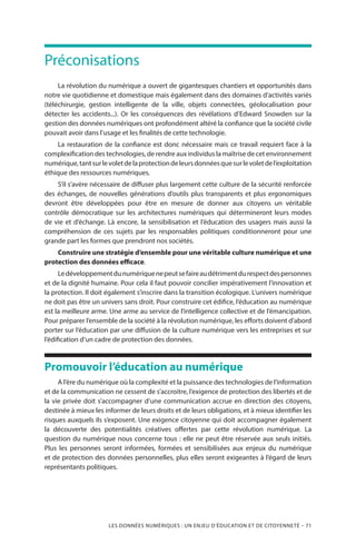 LES DONNÉES NUMÉRIQUES : UN ENJEU D’ÉDUCATION ET DE CITOYENNETÉ – 71
Préconisations
La révolution du numérique a ouvert de gigantesques chantiers et opportunités dans
notre vie quotidienne et domestique mais également dans des domaines d’activités variés
(téléchirurgie, gestion intelligente de la ville, objets connectées, géolocalisation pour
détecter les accidents...). Or les conséquences des révélations d’Edward Snowden sur la
gestion des données numériques ont profondément altéré la confiance que la société civile
pouvait avoir dans l’usage et les finalités de cette technologie.
La restauration de la confiance est donc nécessaire mais ce travail requiert face à la
complexification des technologies, de rendre aux individus la maîtrise de cet environnement
numérique,tantsurlevoletdelaprotectiondeleursdonnéesquesurlevoletdel’exploitation
éthique des ressources numériques.
S’il s’avère nécessaire de diffuser plus largement cette culture de la sécurité renforcée
des échanges, de nouvelles générations d’outils plus transparents et plus ergonomiques
devront être développées pour être en mesure de donner aux citoyens un véritable
contrôle démocratique sur les architectures numériques qui détermineront leurs modes
de vie et d’échange. Là encore, la sensibilisation et l’éducation des usagers mais aussi la
compréhension de ces sujets par les responsables politiques conditionneront pour une
grande part les formes que prendront nos sociétés.
Construire une stratégie d’ensemble pour une véritable culture numérique et une
protection des données efficace.
Ledéveloppementdunumériquenepeutsefaireaudétrimentdurespectdespersonnes
et de la dignité humaine. Pour cela il faut pouvoir concilier impérativement l’innovation et
la protection. Il doit également s’inscrire dans la transition écologique. L’univers numérique
ne doit pas être un univers sans droit. Pour construire cet édifice, l’éducation au numérique
est la meilleure arme. Une arme au service de l’intelligence collective et de l’émancipation.
Pour préparer l’ensemble de la société à la révolution numérique, les efforts doivent d’abord
porter sur l’éducation par une diffusion de la culture numérique vers les entreprises et sur
l’édification d’un cadre de protection des données.
Promouvoir l’éducation au numérique
A l’ère du numérique où la complexité et la puissance des technologies de l’information
et de la communication ne cessent de s’accroitre, l’exigence de protection des libertés et de
la vie privée doit s’accompagner d’une communication accrue en direction des citoyens,
destinée à mieux les informer de leurs droits et de leurs obligations, et à mieux identifier les
risques auxquels ils s’exposent. Une exigence citoyenne qui doit accompagner également
la découverte des potentialités créatives offertes par cette révolution numérique. La
question du numérique nous concerne tous : elle ne peut être réservée aux seuls initiés.
Plus les personnes seront informées, formées et sensibilisées aux enjeux du numérique
et de protection des données personnelles, plus elles seront exigeantes à l’égard de leurs
représentants politiques.
 