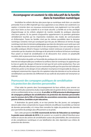 72 – Avis DU CONSEIL ÉCONOMIQUE, SOCIAL ET ENVIRONNEMENTAL
Accompagner et soutenir le rôle éducatif de la famille
dans la transition numérique
Sensibiliser les enfants dès leur plus jeune âge au numérique revêt donc un caractère
primordial. Il est en effet impératif que nous apprenions à nos enfants non seulement à se
repérer, à s’orienter dans ces nouveaux environnements, mais également à en tirer profit,
pour leurs loisirs ou leur scolarité et ce en toute sécurité. La famille est un lieu privilégié
d’apprentissage où les enfants adoptent de manière durable les pratiques observées
chez leurs parents. Or, les parents d’aujourd’hui appartiennent à la première génération
véritablement touchée par les importantes évolutions des modes de communication
et d’information. Toutes les familles n’ont pas les mêmes possibilités dans le domaine
numérique. Certaines n’ont par conséquent que très peu de références en termes d’usage
numérique tant dans le domaine pédagogique que dans les domaines aussi variés que sont
les nouvelles formes de communication et de correspondance. C’est sans compter que ces
nouvelles pratiques d’éveil à l’espace numérique restent onéreuses et peuvent se trouver
contrariées par les situations de chômage et de précarité et renforcer la fracture numérique.
Pour autant ce travail de sensibilisation et de découverte d’un univers en perpétuelle
mutation, doit se poursuivre tout au long de la vie.
Si l’information du public sur l’ensemble des pratiques de conservation des données sur
Internet est indispensable pour améliorer la confiance dans le numérique, les approches par
la mise en garde des dangers d’internet en tant que tel sont contre-productives. Pour une
meilleure efficacité, elles doivent, tout en montrant le profit que l’on peut tirer de l’utilisation
d’internet, porter sur les dangers d’une utilisation incomprise et irresponsable du réseau, en
soulignant notamment les risques liés à la captation indue des données et sur les actions de
sensibilisations aux données de chiffrement et aux outils de sécurisation de l’anonymat sur
Internet.
Promouvoir des campagnes publiques de sensibilisation
à la protection des données personnelles
Il faut aider les parents dans l’accompagnement de leurs enfants, pour amener ces
derniers à être plus autonomes et plus responsables dans la gestion de leurs réseaux sociaux
et de la confidentialité de leur vie privée. A cet effet, le CESE préconise le développement
de campagnes publiques de sensibilisation à la protection des données personnelles
avec le concours de la CNIL et l’ensemble des associations concernées, notamment de
parents d’élèves, familiales et péri éducatives.
À destination du grand public, et en tout premier lieu des jeunes, ces campagnes
doivent aider à faire comprendre les risques inhérents à la diffusion incontrôlée sur Internet
de données personnelles, et à mieux faire connaître les règles de protection des données
pour permettre de protéger plus efficacement sa vie privée.
Dans cette perspective le CESE recommande de faire de l’éducation au numérique
la grande cause nationale de 2016 et de soutenir sur ce point le collectif EducNum pour
mettre en œuvre des actions de sensibilisation autour des potentialités, des connaissances
et des compétences numériques et une labellisation des sites répondant aux critères de
protection des données.
 