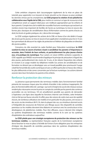 LES DONNÉES NUMÉRIQUES : UN ENJEU D’ÉDUCATION ET DE CITOYENNETÉ – 73
Cette ambition citoyenne doit s’accompagner également de la mise en place de
tutoriels pour apprendre à se mouvoir en toute sécurité sur les réseaux ou pour protéger
les données émises par les smartphones. Le CESE propose la création d’une plateforme
collaborative sous l’égide de la CNIL pour mettre en commun ce type de ressources et de
compétences serait un support idéal pour une meilleure appropriation par les enfants et
leurs parents. Compte tenu de la réalité des nouvelles fractures numériques qui excluent un
nombre encore trop important de familles de l’accès au numérique, la mise en œuvre des
formes plus classiques de sensibilisation (lieux d’information comme les points d’accès au
droit, les livrets et guides pratiques, etc..) devra être envisagée.
Le CESE souligne également les actions de la CNIL en faveur d’un site dédié à l’usage
des écrans par les jeunes, la mise en œuvre d’une application smartphone pour les 6-14 ans
leur permettant de découvrir les règles de protection et l’édition de plaquettes en direction
des jeunes publics.
Convaincu du rôle essentiel du cadre familial pour l’éducation numérique, le CESE
soutient la mise en œuvre d’actions visant à sensibiliser les parents à l’importance à
accorder, dans l’intérêt de leurs enfants, et particulièrement les plus jeunes d’entre
eux, à la pratique du numérique. Pour autant, en raison d’effets sanitaires suspectés, le
CESE rappelle que l’ANSES recommande d’appliquer le principe de précaution à l’égard des
plus jeunes, particulièrement des moins de 16 ans, et de réduire l’exposition des enfants
en incitant à un usage modéré du téléphone mobile Ces actions de sensibilisation et de
formation ne doivent pas se développer sans un travail parallèle pour promouvoir l’usage
créatif de l’ensemble des outils numériques et sans un effort particulier en faveur des milieux
les plus défavorisés et des zones concernées par la fracture numérique. Les actions doivent
associer dans leurs formations les parents et les enfants.
Renforcer la protection des mineurs
La présence quasi-permanente des terminaux mobiles dans l’environnement familial
présente de nouveaux risques pour les enfants d’accéder à des contenus inappropriés. De
plus, les fonctionnalités dites de « partage » qui sont à l’origine du succès des réseaux sociaux
rendent plus nécessaires encore la prise en compte du contrôle par les parents des contenus
accessibles via ces terminaux. S’il est actuellement possible aux parents de demander
à l’opérateur une ligne dans laquelle les fonctions Internet sont limitées, cette limitation
n’est en fait qu’une fausse sécurité. En effet, pour des raisons de coûts mais aussi de rapidité
d’accès, de nombreux utilisateurs de mobiles et en particulier les plus jeunes, ont recours à
des accès via des émetteurs Wi-Fi. Or, dans la plupart des cas, ces émetteurs donnent accès
à l’intégralité des ressources de l’internet sans filtrage aucun. Des dispositifs de contrôles
parentaux sur les mobiles devraient être élaborés en commun avec les constructeurs et les
développeurs de plateformes mobiles. Pour être efficaces, ceux-ci devront être intégrés
au système d’exploitation des terminaux mobiles comme ils le sont sur les systèmes
d’exploitation des ordinateurs aujourd’hui.
Le CESE plaide pour une stratégie européenne de protection des mineurs sur les
terminaux mobiles. La représentation française auprès de la Commission européenne
devra favoriser la mise en place à l’échelle de l’Union d’une obligation pour les entreprises
d’intégrer des dispositifs de contrôles parentaux dans les systèmes d’exploitation des
terminaux mobiles.
 