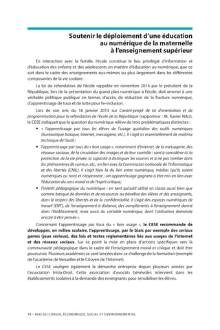 74 – Avis DU CONSEIL ÉCONOMIQUE, SOCIAL ET ENVIRONNEMENTAL
Soutenir le déploiement d’une éducation
au numérique de la maternelle
à l’enseignement supérieur
En interaction avec la famille, l’école constitue le lieu privilégié d’information et
d’éducation des enfants et des adolescents en matière d’éducation au numérique, que ce
soit dans le cadre des enseignements eux-mêmes ou plus largement dans les différentes
composantes de la vie scolaire.
La loi de refondation de l’école rappelée en novembre 2014 par le président de la
République, lors de la présentation du grand plan numérique à l’école, doit amener à une
véritable politique publique en termes d’accès, de réduction de la fracture numérique,
d’apprentissage de tous et de lutte pour l’e-inclusion.
Lors de son avis du 16 janvier 2013 sur L’avant-projet de loi d’orientation et de
programmation pour la refondation de l’école de la République (rapporteur : M. Xavier NAU),
le CESE indiquait que la question du numérique relève de trois problématiques distinctes :
yy «  l’apprentissage par tous les élèves de l’usage quotidien des outils numériques
(bureautique basique, Internet, messagerie, etc.). Il s’agit ici essentiellement de maîtrise
technique de l’outil ;
yy l’apprentissage par tous du « bon usage », notamment d’Internet, de la messagerie, des
réseaux sociaux, de la circulation des images et de leur contrôle : sont à considérer ici la
protection de la vie privée, la capacité à distinguer les sources et à ne pas tomber dans
les phénomènes de rumeur, etc., en lien avec la Commission nationale de l’informatique
et des libertés (CNIL). Il s’agit bien là du lien entre numérique, médias (qu’ils soient
numériques ou non) et citoyenneté ; cet apprentissage gagnera à être mis en lien avec
l’éducation du sens moral et de l’esprit critique;
yy l’intérêt pédagogique du numérique : en tant qu’outil utilisé en classe aussi bien que
comme banque de données et de ressources au bénéfice des élèves et des enseignants,
dans le respect des libertés et de la confidentialité. Il s’agit des espaces numériques de
travail (ENT), de l’enseignement à distance, des compléments à l’enseignement donné
dans l’établissement, mais aussi du cartable numérique, dont l’utilisation demande
encore à être pensée ».
Concernant l’apprentissage par tous du «  bon usage  », le CESE recommande de
développer, en milieu scolaire, l’apprentissage, par le biais par exemple des serious
games (jeux sérieux), des lois et textes réglementaires liés aux usages de l’internet
et des réseaux sociaux. Sur ce point la mise en place d’actions spécifiques vers la
communauté pédagogique dans le cadre de l’enseignement moral et civique et doit être
poursuivie. Plusieurs académies se sont lancées dans ce challenge de la formation (exemple
de l’académie de Versailles et le Citoyen de l’Internet).
Le CESE souligne également la démarche entreprise depuis plusieurs années par
l’association Initia-Droit. Cette association d’avocats bénévoles intervient dans les
établissements scolaires à la demande des enseignants pour sensibiliser les élèves.
 